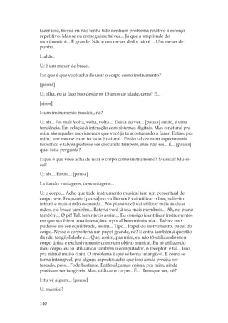 140
fazer isso, talvez eu não tenha tido nenhum problema relativo a esforço
repetitivo. Mas se eu conseguisse talvez... Já que a amplitude do
movimento é... É grande. Não é um mexer dedo, não é ... Um mexer de
punho.
I: ahãn.
U: é um mexer de braço.
I: o que é que você acha de usar o corpo como instrumento?
[pausa]
U: olha, eu já faço isso desde os 15 anos de idade, certo? E...
[risos]
I: um instrumento musical, né?
U: ah... Foi mal! Volta, volta, volta.... Deixa eu ver... [pausa] então, é uma
tendência. Em relação à interação com sistemas digitais. Mas o natural pra
mim são aqueles movimentos que você já tá acostumado a fazer. Então, pra
mim, um mouse e um teclado é natural.. Então talvez num aspecto mais
filosófico e talvez pudesse ser discutido também, mas não sei... É... [pausa]
qual foi a pergunta?
I: que é que você acha de usar o corpo como instrumento? Musical! Mu-si-
cal!
U: ah.... Então... [pausa]
I: citando vantagens, desvantagens...
U: o corpo... Acho que todo instrumento musical tem um percentual de
corpo nele. Enquanto [pausa] no violão você vai utilizar o braço direito
inteiro e mais a mão esquerda... No piano você vai utilizar mais as duas
mãos, e o braço também... Bateria você já usa mais membros... Ah, no piano
também... O pé! Tal, tem níveis assim... Eu consigo identificar instrumentos
em que você tem uma interação corporal bem minúscula... Talvez isso
pudesse até ser equilibrado, assim... Tipo... Papel do instrumento, papel do
corpo. Nesse o corpo teria um papel grande, né? E entra também a questão
da não tangibilidade e.... Que, assim, pra mim, eu não tô utilizando meu
corpo única e exclusivamente como um objeto musical. Eu tô utilizando
meu corpo, eu tô utilizando também o computador, o receptor, e tal... Isso
pra mim é muito claro. O problema é que se torna intangível. E como se
torna intangível, pra alguns aspectos acho que isso ainda precisa ser
testado, pois... Fode bastante. Então algumas coisas, pra mim, ainda
precisam ser tangíveis. Mas, utilizar o corpo... É... Tem que ser, né?
I: tu vê algum... [pausa]
U: mamilo?
 