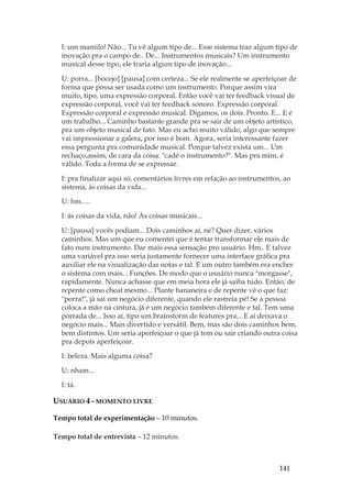 141
I: um mamilo! Não... Tu vê algum tipo de... Esse sistema traz algum tipo de
inovação pra o campo de.. De... Instrumentos musicais? Um instrumento
musical desse tipo, ele traria algum tipo de inovação...
U: porra... [bocejo] [pausa] com certeza... Se ele realmente se aperfeiçoar de
forma que possa ser usada como um instrumento. Porque assim vira
muito, tipo, uma expressão corporal. Então você vai ter feedback visual de
expressão corporal, você vai ter feedback sonoro. Expressão corporal.
Expressão corporal e expressão musical. Digamos, os dois. Pronto. E... E é
um trabalho... Caminho bastante grande pra se sair de um objeto artístico,
pra um objeto musical de fato. Mas eu acho muito válido, algo que sempre
vai impressionar a galera, por isso é bom. Agora, seria interessante fazer
essa pergunta pra comunidade musical. Porque talvez exista um... Um
rechaço,assim, de cara da coisa: cadê o instrumento?. Mas pra mim, é
válido. Toda a forma de se expressar.
I: pra finalizar aqui só, comentários livres em relação ao instrumentos, ao
sistema, às coisas da vida...
U: hm.....
I: às coisas da vida, não! Às coisas musicais...
U: [pausa] vocês podiam... Dois caminhos aí, né? Quer dizer, vários
caminhos. Mas um que eu comentei que é tentar transformar ele mais de
fato num instrumento. Dar mais essa sensação pro usuário. Hm.. E talvez
uma variável pra isso seria justamente fornecer uma interface gráfica pra
auxiliar ele na visualização das notas e tal. E um outro também era encher
o sistema com mais... Funções. De modo que o usuário nunca morgasse,
rapidamente. Nunca achasse que em meia hora ele já saiba tudo. Então, de
repente como cheat mesmo... Plante bananeira e de repente vê o que faz:
porra!, já sai um negócio diferente, quando ele rastreia pé! Se a pessoa
coloca a mão na cintura, já é um negócio também diferente e tal. Tem uma
porrada de... Isso aí, tipo um brainstorm de features pra... E aí deixava o
negócio mais... Mais divertido e versátil. Bem, mas são dois caminhos bem,
bem distintos. Um seria aperfeiçoar o que já tem ou sair criando outra coisa
pra depois aperfeiçoar.
I: beleza. Mais alguma coisa?
U: nham...
I: tá.
USUÁRIO 4 - MOMENTO LIVRE
Tempo total de experimentação – 10 minutos.
Tempo total de entrevista – 12 minutos.
 