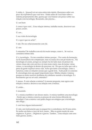 142
I: então, é... [pausa] vai ser uma entrevista rápida. Queremos saber um
puco da experiência que você teve . Então antes de você falar sobre o
sistema propriamente dito, queria que você falasse um pouco sobre sua
relação com tecnologia. Resumido, não precisa...
U: um hum
I: como é que você... Uma relação intensa, trabalha muito, descrever um
pouco, assim..
U: um...
I: sua visão da tecnologia
U: o que é que eu acho?
I: não. Do seu relacionamento com ela.
U: sim.
I: entendeu? Se trabalha com ela há muito tempo, como é... Se você se
considera íntimo dela.
U: é, tecnologia... Eu me considero íntimo porque... Por conta da formação,
eu fiz licenciatura em comptuação, mas eu nunca tive um pé muito na... Na
tecnologia só assim, porque eu sempre fui do lado mais de pensar em
várias coisas não com um foco só num único meio, mas de juntar várias
coisas, e a tecnologia tá dentro do processo, né.. Do que eu acho que vale a
pena da gente explorar nessa vida. Acho que tanto a tecnologia, como a
natureza, como as relações sociais que a gente tem.. Tudo pode se conectar.
E a tecnologia tem um papel importante nisso. Minha relação é intensa
porque eu tento resolver problasm do cotidiano usando a tecnologia. É a
ferramenta que eu sei usar, entendeu?
I: massa.. E com relação a música? A mesma pergunta, mas agora com
relação a música: descreva sua relação com a música.
U: então...
I: resumido.
U: a música também é um desses meios. A música também uma tecnologia
. Sendo que a música conecta as pessoas de uma forma diferente da
tecnolgia. Com a música você pode chegar em estágios que a tecnologia
não chega...
I: você toca algum instrumento?
U: não, um instrumento que eu peguei foi o contrabaixo, há 10 anos atrás.
Eu tenho um baixo e toco de leve, assim... Mas eu gosto muito de sons
orgânicos. E grave... Orgânicos e graves. Tambor... Uma relação com sons
mais graves, assim...
 