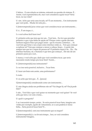 143
I: beleza... E com relação ao sistema, entrando na questão do sistema. É...
Assim, você experimentou ele, mas você considerou aquiio tocar? Seria
tocar, na sua visão?
U: sim. Acho que seria uma tocada, né? É um momento... Um instrumento
que você pode... Mudar de nota pra...
I: [interrompendo] pras coisas que você considera tocar um instrumento...
U: é... É um toque, é...
I: e você achou fácil fazer isso?
U: primeiro acho que tem que ter um... Você tem... Eu tive que perceber
primeiro o que é que tinha de opção né? Porque como a gente não tem
nenhum negócio físico pra pegar assim - que te resume a interface ... Aí
você tem que botar o seu corpo como interface então aí... Tem que começar
a explorar né? Tem que começar a mexer a cabeça, braço... A partir daí,
sempre tem que ter o input da pessoa né? O primeiro input é do... Do... Da
interface humana, né, o humano é que tem que começar... Ele não dá um
primeiro passo pra você...
I: massa, e você acha que, dado que você considera tocar, que seria
necessário muito tempo pra tocar bem? Assim...
U: [interrompendo] esse instrumento?
I: e se isso seria possível, inclusive... Tocar bem.
U: fazer um bom som assim, uma performance?
I: exato.
U: eu acho que tem que... É... [pausa]
I:[interrompendo] considerando como um instrumento...
U: não chegou ainda nos problemas não né? Vai chegar lá, né? Ou já pode
falar?
I: não... Você fala o que você quiser no momento que você quiser! Se você
acha que tem a ver com o tema...
U: qual é a pergunta?
I: se é necessário tempo, assim... Se seria possível tocar bem, imagina um
violão por exemplo, aquilo de virtuosismo, se o cara poderia ir nessa
linha... Seria possível tocar bem? E...
U:[interrompendo] com esse instrumento que eu toquei?
I: [interrompendo] é, e se levaria tempo... Isso, se você considera
instrumento! Imagina..
 