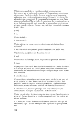 144
U: [interrompendo] não, eu considero um instrumento, mas um
instrumento que tá muito genérico ainda né? Porque ele, por exemplo, eu
não consigo... Dar, feito o violão, dou uma nota só e paro a hora que eu
quiser essa nota, eu não consigo parar, a nota. Só se eu for pra frente. Mas
aí eu não tenho esse controle de chegar pra frente, pra parar a nota. É um
pouco complicado né? Eu senti ali... Se eu quisesse dar um nota mais grave
e que ela ficasse sustenida mais tempo. Eu teria que colocar um braço pra
cima e o outro lá embaixo... E como é que eu ia fazer isso e ainda pular pra
frente? Não...
[risos]
I: é...
U: não tá ainda...
I: bem amarrado...
U: não sei, tem que pensar num...eu não sei se eu saberia tocar bem,
entendeu?
I: não sabe se isso seria possível quanto limitações, e um pouco mais...
U: [interrompendo] talvez um dançarina, não sei
[risos]
U: estudando muito tempo, assim, ela poderia se aprimorar, entendeu?
I: aham.
U: porque eu acho que aí... Esse tipo de instrumento puxa muito da relação
com o corpo da pessoa, né? Então a pessoa tem que ter uma mobilidade
diferenciada, ou então tem que se doar pra conseguir chegar a uma tocada
boa, entendeu?
I: entendo, massa.
U: se você limita, só pra frente, vai parar o som, a mão baixa, vai fazer tal
coisa, a direita, tal coisa... Então você dá um parametro simples... Vai
depender muito do corpo da pessoa pra saber se ela vai fazer um toque
bom ou não. Mas eu acho que é possível, vei, dependendo do corpo...
I: aí falando disso, nessa relação corpo-som, você acha que deu pra
entender como suas ações afetam o som? Afetaram o som?
U: deu pra entender... Só não sei se eu não consegui perceber alguma outra
coisa, né? Que eu vi que tem os membros, as posições, s... Sua posição no
espaço também...
I: é... Então, e o sistema lhe forneceu dicas nesse sentido?vc acha que foi
satisfatório? Digo... Se você conseguiu fazer rápido, eu imagino que sim,
né?
 