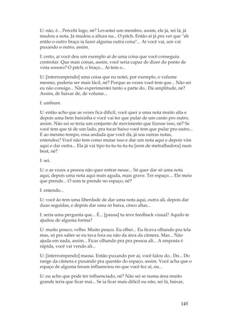 145
U: não, é... Percebi logo, né? Levantei um membro, assim, ele já, sei lá, já
mudou a nota. Já mudou a altura na... O pitch. Então aí já pra ver que ah
então o outro braço ia fazer alguma outra coisa... Aí você vai, um vai
puxando o outro, assim.
I: certo, aí você deu um exemplo aí de uma coisa que você conseguiu
controlar. Que mais coisas, assim, você seria capaz de dizer do ponto de
vista sonoro? O pitch, o braço... Aí tem o...
U: [interrompendo] uma coisa que eu notei, por exemplo, o volume
mesmo, poderia ser mais fácil, né? Porque as vezes você tem que... Não sei
eu não consigo... Não experimentei tanto a parte do.. Da amplitude, né?
Assim, de baixar de, de volume...
I: umhum.
U: então acho que as vezes fica difícil, você quer a uma nota muito alta e
depois uma bem baixinha e você vai ter que pular de um canto pro outro,
assim. Não sei se teria um conjunto de movimento que fizesse isso, né? Se
você tem que tá de um lado, pra tocar baixo você tem que pular pro outro...
E ao mesmo tempo, essa andada que você dá, já soa outras notas,
entendeu? Você não tem como mutar isso e dar um nota aqui e depois vim
aqui e dar outra... Ela já vai tipo tu-tu-tu-tu-tu [som de metralhadora] num
beat, né?
I: sei.
U: e as vezes a pessoa não quer entrar nesse... Só quer dar só uma nota
aqui, depois uma nota aqui mais aguda, mais grave. Ter espaço.... Ele meio
que prende... O som te prende no espaço, né?
I: entendo...
U: você ão tem uma liberdade de dar uma nota aqui, outra ali, depois dar
duas seguidas, e depois dar uma só baixa, cinco altas...
I: seria uma pergunta que... É... [pausa] tu teve feedback visual? Aquilo te
ajudou de alguma forma?
U: muito pouco, velho. Muito pouco. Eu olhei... Eu ficava olhando pra tela
mas, só pra saber se eu tava fora ou não da área da câmera. Mas... Não
ajuda em nada, assim... Ficar olhando pra pra pessoa ali... A resposta é
rápida, você vai vendo ali...
U: [interrompendo] massa. Então puxando por aí, você falou do.. Do... Do
range da câmera e puxando pra questão do espaço, assim. Você acha que o
espaço de alguma foram influenciou no que você fez aí, ou...
U: eu acho que pode ter influenciado, né? Não sei se numa área muito
grande teria que ficar mai... Se ia ficar mais difícil ou não, sei lá, baixar,
 