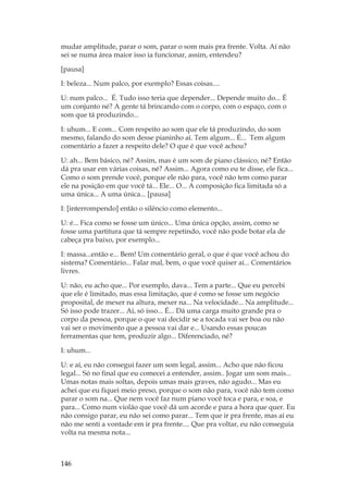 146
mudar amplitude, parar o som, parar o som mais pra frente. Volta. Aí não
sei se numa área maior isso ia funcionar, assim, entendeu?
[pausa]
I: beleza... Num palco, por exemplo? Essas coisas....
U: num palco... É. Tudo isso teria que depender... Depende muito do... É
um conjunto né? A gente tá brincando com o corpo, com o espaço, com o
som que tá produzindo...
I: uhum... E com... Com respeito ao som que ele tá produzindo, do som
mesmo, falando do som desse pianinho aí. Tem algum... É... Tem algum
comentário a fazer a respeito dele? O que é que você achou?
U: ah... Bem básico, né? Assim, mas é um som de piano clássico, né? Então
dá pra usar em várias coisas, né? Assim... Agora como eu te disse, ele fica...
Como o som prende você, porque ele não para, você não tem como parar
ele na posição em que você tá... Ele... O... A composição fica limitada só a
uma única... A uma única... [pausa]
I: [interrompendo] então o silêncio como elemento...
U: é... Fica como se fosse um único... Uma única opção, assim, como se
fosse uma partitura que tá sempre repetindo, você não pode botar ela de
cabeça pra baixo, por exemplo...
I: massa...então e... Bem! Um comentário geral, o que é que você achou do
sistema? Comentário... Falar mal, bem, o que você quiser aí... Comentários
livres.
U: não, eu acho que... Por exemplo, dava... Tem a parte... Que eu percebi
que ele é limitado, mas essa limitação, que é como se fosse um negócio
proposital, de mexer na altura, mexer na... Na velocidade... Na amplitude...
Só isso pode trazer... Aí, só isso... É... Dá uma carga muito grande pra o
corpo da pessoa, porque o que vai decidir se a tocada vai ser boa ou não
vai ser o movimento que a pessoa vai dar e... Usando essas poucas
ferramentas que tem, produzir algo... Diferenciado, né?
I: uhum...
U: e aí, eu não consegui fazer um som legal, assim... Acho que não ficou
legal... Só no final que eu comecei a entender, assim.. Jogar um som mais...
Umas notas mais soltas, depois umas mais graves, não agudo... Mas eu
achei que eu fiquei meio preso, porque o som não para, você não tem como
parar o som na... Que nem você faz num piano você toca e para, e soa, e
para... Como num violão que você dá um acorde e para a hora que quer. Eu
não consigo parar, eu não sei como parar... Tem que ir pra frente, mas aí eu
não me senti a vontade em ir pra frente.... Que pra voltar, eu não conseguia
volta na mesma nota...
 