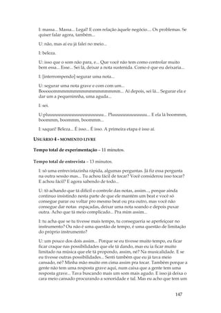 147
I: massa... Massa... Legal! E com relação àquele negócio.... Os problemas. Se
quiser falar agora, também...
U: não, mas aí eu já falei no meio...
I: beleza.
U: isso que o som não para, e... Que você não tem como controlar muito
bem essa... Esse... Sei lá, deixar a nota sustenida. Como é que eu deixaria...
I: [interrompendo] segurar uma nota...
U: segurar uma nota grave e com com um...
Booooommmmmmmmmmmmmmmmm... Aí depois, sei lá... Segurar ela e
dar um a pequeninnha, uma aguda...
I: sei.
U:pluuuuuuuuuuuuuuuuuuuuu... Pluuuuuuuuuuuuu... E ela lá boommm,
boommm, boommm, boommm...
I: saquei! Beleza... É isso... É isso. A primeira etapa é isso aí.
USUÁRIO 4 - MOMENTO LIVRE
Tempo total de experimentação – 11 minutos.
Tempo total de entrevista – 13 minutos.
I: só uma entrevistazinha rápida, algumas perguntas. Já fiz essa pergunta
na outra sessão mas... Tu achou fácil de tocar? Você considerou isso tocar?
E achou fácil? E agora sabendo de todo...
U: tô achando que tá difícil o controle das notas, assim..., porque ainda
continuo insistindo nesta parte de que ele mantém um beat e você só
consegue parar ou voltar pro mesmo beat ou pra outro, mas você não
consegue dar notas espaçadas, deixar uma nota soando e depois puxar
outra. Acho que tá meio complicado... Pra mim assim...
I: tu acha que se tu tivesse mais tempo, tu consegueria se aperfeiçoar no
instrumento? Ou não é uma questão de tempo, é uma questão de limitação
do próprio instrumento?
U: um pouco dos dois assim... Porque se eu tivesse muito tempo, eu ficar
ficar craque nas possibilidades que ele tá dando, mas eu ia ficar muito
limitado na música que ele tá propondo, assim, né? Na musicalidade. E se
eu tivesse outras possibilidades... Senti também que eu já tava meio
cansado, né? Minha mão muito em cima assim pra tocar. Também porque a
gente não tem uma resposta grave aqui, num caixa que a gente tem uma
resposta grave... Tava buscando mais um som mais agudo. E isso já deixa o
cara meio cansado procurando a sonoridade e tal. Mas eu acho que tem um
 