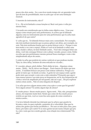 148
pouco dos dois assim... Se o cara tiver muito tempo ele vai aprender tudo
que ele tem de possibilidade, mas eu acho que vai ter uma limitação
musical.
I: inerente do instrumento, não é?
U: é... Ele só tá limitado a essas funções aí. Beat você para e volta pro
mesmo beat...
I: levando em consideração que tu tinha como objetivo essa... Usar esse
espaço como ensaio para uma performance, tu achou que tá faltando
alguma coisa no instrumento para ter uma performance que tu acha mais
agradável do que outra?
U: acho que tá... Tá faltando brincar mais com a sonoridade. Por exemplo,
não tem nenhum momento que eu possa aplicar um delay, por exemplo, no
som. Não tem nenhuma função que eu possa brincar com a... Porque o som
tem muito a ver com o espaço. Então se você só tá limitado a soltar uma
nota, mudar a altura, tá meio limitado assim... Você não consegue botar um
delay, você não consegue brincar com o phase vocoder, puxar a nota. Então
eu acho que pra performance mesmo pessoal busca mastigar o som e não
simplesmente atiçar ele assim...
I: então tu acha que poderia ter outras variáveis aí que pudesse mudar.
Tipo, tu citou delay, tentasse dá uma esticada no vocoder...
U: vocoder, phaser, pitch shifter. Pitch shifter já tem... Algumas coisas
assim... Delay... Sei lá, talvez um flanger... Esses bancos de efeito que tem
assim... E também brincar um pouco com síntese subtrativa. Porque aí a
gente só meio que tá dando as notas. A gente ter um espaço onde a gente
pode meio que escupir o som com a mão entendeu? Pensando que aqui é
uma massa sonora e sua mão puxa as frequencias, sei lá, tira frequencias tal
e bota o nível de amplitude pra tal quanto, não sei o que... Dá pra explorar
outras coisas assim... Não só uma máquina de disparo.
I: tu acha que teve algum atraso entre a tua ação e o som que foi gerado?
Teve algum atraso? Tu sentiu algum tipo de atraso?
U: muito pouco. Atraso muito pouco. Agora senti... Não, não, pouquíssimo
atraso, ele responde muito bem. Sendo que como ele fica muito pouco
restrito ao que tem, você as vezes fica sem opção de como construir a
música assim...
I: tu tava falando durante tua interação que tu achava que quanto tu
levanta a mão, tu quer explodir, aumentar ali a velocidade. Que que tu
achou dos gestos que foram escolhidos e... De usar as mão para cima, para
baixo, pro lado e pro outro? E se esses gestos tavam numa relação que pra
tu, com o som que tava sendo gerado, essa relação tava interessante? Ou
não?
 