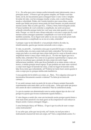 149
U: é... Eu acho que com o tempo acaba tornando mais interessante, mas a
principio assim... O bom é que são gestos simples, né? Então você não
tanto, sei lá, de mecanismos para conseguir fazer o som. Com o simples
levantar de mão, você já consegue mudar a nota, com o outro braço já
muda a velocidade. Então, ele é muito intuitivo por causa disso, assim,
sendo que limita um pouco nessa parte do fazer mesmo, na parte musical
mesmo assim. Mas eu acho que fica... É bem, é bem, bem tranquilo assim.
O lance também de você controlar a amplitude, me senti um pouco
achando estranho porque tanto faz você usar uma mão quanto o corpo
todo. Porque se você tá com o braço esticado e vai com o corpo pra lá, você
mesmo assim consegue aumentar a amplitude e se você só for assim
também aumenta. Aí eu fiquei sem saber se era seu corpo indo prum lado
que aumentava a amplitude ou se era só a mão, entendeu?
I: porque o que tu tás falando é: a tua posição relativa da mão, tu,
intuitivamente, queria que mesmo mexendo com o corpo...
U: não, eu percebi... A primeira coisa que eu percebi foi que o volume não
era minha mão, era meu corpo indo pro lado, entendeu? Eu levei meu
corpo pro lado e eu senti que meu corpo indo pra lá o som ia ficando com a
amplitude maior e meu corpo vindo pra cá... Eu não me liguei que era a
minha mão, entendeu? Era como se eu quisesse experimentar o espaço, era
como se eu achasse que a posição do meu corpo em outro lugar
influenciasse também. Acho que ficou limitado só as mãos assim e não ao
tronco, a minha posição nesse espaço. É que poderia ser mais uma variável:
o corpo num lugar tá fazendo tal coisa, a mão no lugar tá fazendo outra.
Que ficou meio que redundante, né? Poderia ter tanto fazer assim quanto ir
com o corpo pra cá, porque minha mão também ia.
I: essa questão de tá relativa ao corpo, aí... Bem... Teve alguma coisa que te
incomodou fisicamente usando o sistema? Tu falou já no início de
cansaço...
U: eu senti cansaço mais na parte de tá com os braços sempre buscando
experimentar sons mais altos, sei lá e aí dá uma... Acho que senti um pouco
isso assim de não é confortável, entendeu? Não tá confortável ainda.
I: e pra tu manter um determinado som tu sentiu algum tipo de dor e tal
porque tu queria que tivesse exatamente aquela batida e...
U: não chegou a sentir dor, mas um incômodo assim porque queria botar o
som mais lento possível e no mais grave aí fica impossível você esticar os
braços assim e nunca conseguir chegar...
I: uma limitação física, né? Beleza... O que é que tu acha de usar o corpo
como instrumento?
U: eu acho que, acho que isso já rola, né? Assim, na real pra mim o
instrumento musical ele tem um corpo, né? Tem a corporidade assim. E o
 