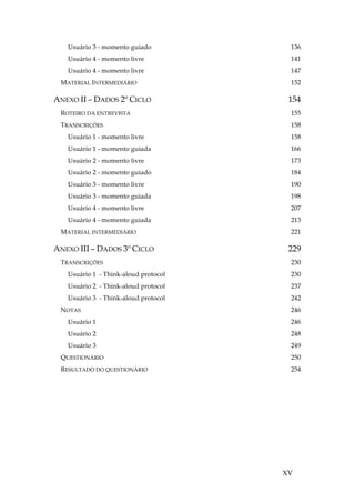 XV
Usuário 3 - momento guiado 136
Usuário 4 - momento livre 141
Usuário 4 - momento livre 147
MATERIAL INTERMEDIÁRIO 152
ANEXO II – DADOS 2º CICLO 154
ROTEIRO DA ENTREVISTA 155
TRANSCRIÇÕES 158
Usuário 1 - momento livre 158
Usuário 1 - momento guiada 166
Usuário 2 - momento livre 173
Usuário 2 - momento guiado 184
Usuário 3 - momento livre 190
Usuário 3 - momento guiada 198
Usuário 4 - momento livre 207
Usuário 4 - momento guiada 213
MATERIAL INTERMEDIÁRIO 221
ANEXO III – DADOS 3º CICLO 229
TRANSCRIÇÕES 230
Usuário 1 - Think-aloud protocol 230
Usuário 2 - Think-aloud protocol 237
Usuário 3 - Think-aloud protocol 242
NOTAS 246
Usuário 1 246
Usuário 2 248
Usuário 3 249
QUESTIONÁRIO 250
RESULTADO DO QUESTIONÁRIO 254
 