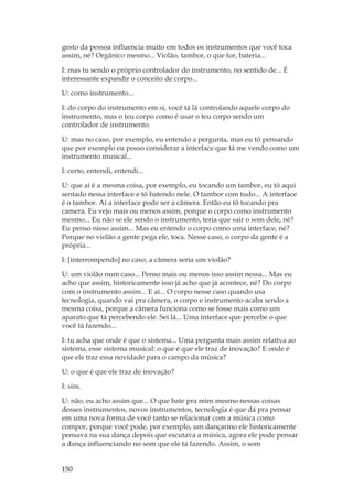 150
gesto da pessoa influencia muito em todos os instrumentos que você toca
assim, né? Orgânico mesmo... Violão, tambor, o que for, bateria...
I: mas tu sendo o próprio controlador do instrumento, no sentido de... É
interessante expandir o conceito de corpo...
U: como instrumento...
I: do corpo do instrumento em si, você tá lá controlando aquele corpo do
instrumento, mas o teu corpo como é usar o teu corpo sendo um
controlador de instrumento.
U: mas no caso, por exemplo, eu entendo a pergunta, mas eu tô pensando
que por exemplo eu posso considerar a interface que tá me vendo como um
instrumento musical...
I: certo, entendi, entendi...
U: que aí é a mesma coisa, por exemplo, eu tocando um tambor, eu tô aqui
sentado nessa interface e tô batendo nele. O tambor com tudo... A interface
é o tambor. Aí a interface pode ser a câmera. Então eu tô tocando pra
camera. Eu vejo mais ou menos assim, porque o corpo como instrumento
mesmo... Eu não se ele sendo o instrumento, teria que sair o som dele, né?
Eu penso nisso assim... Mas eu entendo o corpo como uma interface, né?
Porque no violão a gente pega ele, toca. Nesse caso, o corpo da gente é a
própria...
I: [interrompendo] no caso, a câmera seria um violão?
U: um violão num caso... Penso mais ou menos isso assim nessa... Mas eu
acho que assim, historicamente isso já acho que já acontece, né? Do corpo
com o instrumento assim... E aí... O corpo nesse caso quando usa
tecnologia, quando vai pra câmera, o corpo e instrumento acaba sendo a
mesma coisa, porque a câmera funciona como se fosse mais como um
aparato que tá percebendo ele. Sei lá... Uma interface que percebe o que
você tá fazendo...
I: tu acha que onde é que o sistema... Uma pergunta mais assim relativa ao
sistema, esse sistema musical: o que é que ele traz de inovação? E onde é
que ele traz essa novidade para o campo da música?
U: o que é que ele traz de inovação?
I: sim.
U: não, eu acho assim que... O que bate pra mim mesmo nessas coisas
desses instrumentos, novos instrumentos, tecnologia é que dá pra pensar
em uma nova forma de você tanto se relacionar com a música como
compor, porque você pode, por exemplo, um dançarino ele historicamente
pensava na sua dança depois que escutava a música, agora ele pode pensar
a dança influenciando no som que ele tá fazendo. Assim, o som
 