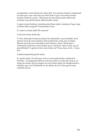 151
acompanhar o movimento do corpo dele. E na música clássica, tradicional,
eu acho que o que vale mais pra mim nisso é que você acaba criando
tocadas coletivas, assim... De pensar de uma forma mais coletiva de
construir uma performance diferenciada, assim.
I: agora só pra finalizar: considerações finais sobre o sistema. O que é que
tu achou dele em geral? Comentários livres.
U: como é o nome dele? Do sistema?
I: não tem nome ainda não.
U: não, achei que tá massa, porque tá começando a, por exemplo, tá no
mesmo nível de uma interface midi tradicional, assim, por exemplo.
Mesmo nível de um controlador midi clássico, assim. Sendo que o
controlador midi tem vários botões para você fazer várias coisas, né, de
possibilidade? A gente só tem cinco teclas, né? Uma, duas, sei lá... Cinco,
seis...
I: [interrompendo] quatro teclas.
U: quatro teclas. Eu acho que, mas se com quatro teclas a gente já tá
fazendo... Conseguindo brincar com isso assim, eu acho que dá pra, ao
longo do estudo, dá pra chegar no nível muito maior do simplesmente a
interface que você tá limitado só aos dedos ali, né? Acho que tá num
caminho massa.
 