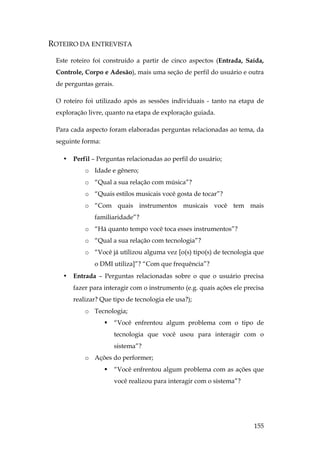 155
ROTEIRO DA ENTREVISTA
Este roteiro foi construído a partir de cinco aspectos (Entrada, Saída,
Controle, Corpo e Adesão), mais uma seção de perfil do usuário e outra
de perguntas gerais.
O roteiro foi utilizado após as sessões individuais - tanto na etapa de
exploração livre, quanto na etapa de exploração guiada.
Para cada aspecto foram elaboradas perguntas relacionadas ao tema, da
seguinte forma:
• Perfil – Perguntas relacionadas ao perfil do usuário;
o Idade e gênero;
o “Qual a sua relação com música”?
o “Quais estilos musicais você gosta de tocar”?
o “Com quais instrumentos musicais você tem mais
familiaridade”?
o “Há quanto tempo você toca esses instrumentos”?
o “Qual a sua relação com tecnologia”?
o “Você já utilizou alguma vez [o(s) tipo(s) de tecnologia que
o DMI utiliza]”? “Com que frequência”?
• Entrada – Perguntas relacionadas sobre o que o usuário precisa
fazer para interagir com o instrumento (e.g. quais ações ele precisa
realizar? Que tipo de tecnologia ele usa?);
o Tecnologia;
 “Você enfrentou algum problema com o tipo de
tecnologia que você usou para interagir com o
sistema”?
o Ações do performer;
 “Você enfrentou algum problema com as ações que
você realizou para interagir com o sistema”?
 