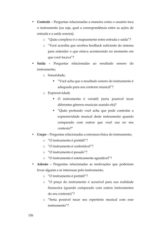 156
• Controle – Perguntas relacionadas a maneira como o usuário toca
o instrumento (ou seja, qual a correspondência entre as ações de
entrada e a saída sonora);
o “Quão complexo é o mapeamento entre entrada e saída”?
o “Você acredita que recebeu feedback suficiente do sistema
para entender o que estava acontecendo no momento em
que você tocava”?
• Saída – Perguntas relacionadas ao resultado sonoro do
instrumento;
o Sonoridade;
 “Você acha que o resultado sonoro do instrumento é
adequado para seu contexto musical”?
o Expressividade
 O instrumento é versátil (seria possível tocar
diferentes gêneros musicais usando ele)?
 “Quão profundo você acha que pode controlar a
expressividade musical deste instrumento quando
comparado com outros que você usa no seu
contexto?”
• Corpo – Perguntas relacionadas a estrutura física do instrumento;
o “O instrumento é portátil”?
o “O instrumento é confortável”?
o “O instrumento é pesado”?
o “O instrumento é esteticamente agradável”?
• Adesão – Perguntas relacionadas as motivações que poderiam
levar alguém a se interessar pelo instrumento;
o “O instrumento é portátil”?
o “O preço do instrumento é acessível para sua realidade
financeira (quando comparado com outros instrumentos
do seu contexto)”?
o “Seria possível tocar seu repertório musical com esse
instrumento”?
 