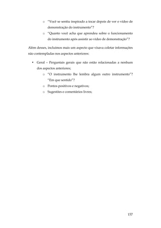 157
o “Você se sentiu inspirado a tocar depois de ver o vídeo de
demonstração do instrumento”?
o “Quanto você acha que aprendeu sobre o funcionamento
do instrumento após assistir ao vídeo de demonstração”?
Além desses, incluímos mais um aspecto que visava coletar informações
não contempladas nos aspectos anteriores:
• Geral – Perguntais gerais que não estão relacionadas a nenhum
dos aspectos anteriores;
o “O instrumento lhe lembra algum outro instrumento”?
“Em que sentido”?
o Pontos positivos e negativos;
o Sugestões e comentários livres;
 
