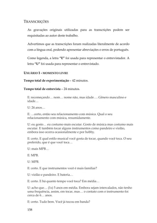158
TRANSCRIÇÕES
As gravações originais utilizadas para as transcrições podem ser
requisitadas ao autor deste trabalho.
Advertimos que as transcrições foram realizadas literalmente de acordo
com a língua oral, podendo apresentar abreviações e erros de português.
Como legenda, a letra “E” foi usada para representar o entrevistador. A
letra “U” foi usada para representar o entrevistado.
USUÁRIO 1 - MOMENTO LIVRE
Tempo total de experimentação – 42 minutos.
Tempo total de entrevista – 24 minutos.
E: recomeçando… nom… nome não, mas idade…. Gênero masculino e
idade…
U: 24 anos…
E: …certo, então seu relacionamento com música. Qual o seu
relacionamento com música, resumidamente.
U: eu gosto… eu costumo mais escutar. Gosto de música mas costumo mais
escutar. E também tocar alguns instrumentos como pandeiro e violão,
embora isso ocorra ocasionalmente e por hobby.
E: certo. E qual estilo musical você gosta de tocar, quando você toca. O seu
preferido, que é que você toca…
U: mais MPB…
E: MPB.
U: MPB.
E: certo. E que instrumentos você é mais familiar?
U: violão e pandeiro. E bateria…
E: certo. E há quanto tempo você toca? Em média…
U: acho que… (1s) 5 anos em média. Embora sejam intercalados, não tenho
uma frequência, assim, em tocar, mas… o contato com o instrumento foi
cerca de 6… anos.
E: certo. Tudo bem. Você já tocou em banda?
 
