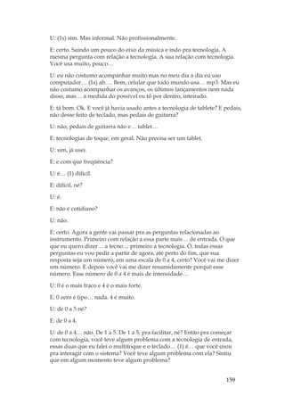 159
U: (1s) sim. Mas informal. Não profissionalmente.
E: certo. Saindo um pouco do eixo da música e indo pra tecnologia. A
mesma pergunta com relação a tecnologia. A sua relação com tecnologia.
Você usa muito, pouco…
U: eu não costumo acompanhar muito mas no meu dia a dia eu uso
computador… (1s) ah…. Bem, celular que todo mundo usa… mp3. Mas eu
não costumo acompanhar os avanços, os últimos lançamentos nem nada
disso, mas… a medida do possível eu tô por dentro, inteirado.
E: tá bom. Ok. E você já havia usado antes a tecnologia de tablete? E pedais,
não desse feito de teclado, mas pedais de guitarra?
U: não, pedais de guitarra não e… tablet…
E: tecnologias de toque, em geral. Não precisa ser um tablet.
U: sim, já usei.
E: e com que freqüência?
U: é… (1) difícil.
E: difícil, né?
U: é.
E: não é cotidiano?
U: não.
E: certo. Agora a gente vai passar pra as perguntas relacionadas ao
instrumento. Primeiro com relação a essa parte mais… de entrada. O que
que eu quero dizer… a tecno… primeiro a tecnologia. Ó, todas essas
perguntas eu vou pedir a partir de agora, até perto do fim, que sua
resposta seja um número, em uma escala de 0 a 4, certo? Você vai me dizer
um número. E depois você vai me dizer resumidamente porquê esse
número. Esse número de 0 a 4 é mais de intensidade…
U: 0 é o mais fraco e 4 é o mais forte.
E: 0 zero é tipo… nada. 4 é muito.
U: de 0 a 5 né?
E: de 0 a 4.
U: de 0 a 4… não. De 1 a 5. De 1 a 5, pra facilitar, né? Então pra começar
com tecnologia, você teve algum problema com a tecnologia de entrada,
essas duas que eu falei o multitoque e o teclado… (1) é… que você usou
pra interagir com o sistema? Você teve algum problema com ela? Sintiu
que em algum momento teve algum problema?
 