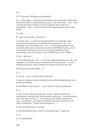 160
E: 3.
U: 3? E por que? Justifique um pouquinho.
E: é… (1s) porque… primeiro pra ambientar, pra ir testando, conhecendo
mais como utilizar o equipamento, já que eu não sabia nada… (1) e… com
o passar do tempo, durante o teste fui pegando mais como era o
mecanismo… mas… no final ainda ficaram algumas coisas que eu não
soube.
U: certo…
E:…que eu não soube…(1) resolver.
U: eu falo mais… eu não falo do instrumento como um todo, como
funciona o instrumento, eu tô falando mais da parte da…da… da
tecnologia em si, do teclado e do… do… eu não tô perguntando nesse
momento sobre todo o instrumento, sobre se [NOISE] entendeu como o
instrumento funcionava ou se você teve algum problema com o
instrumento, mas com o pedal e com o tabletizinho, e com o tablet.
E: não… acho que…
U: se foi diferente pra você… se você teve algum problema com isso, com
adaptação, você achou que foi desconfortável, achou que foi… é nesse
sentido que eu falo. Não no sentido do instrumento como um todo.
E:(3s) acho que nesse sentido… 1.
U: 1.
E: ou seja… o que você quer dizer com isso?
U: que eu consegui utilizar o teclado como o tablet tranqüilamente, sem
maiores problemas.
E: tudo bem. E você não teve… certo. Não teve maiores problemas.
U: é.
E: certo. E com relação às ações que você fez. Ainda sem falar do
instrumento como um todo, mas falando só das ações… dos movimentos…
das coisas que você fez. É… você achou que em algum momento foi
algo…(1) também… teve algum problema com ele, no sentido de foi
muito complicado? foram ações complexas?…
U: de movimento fisico, voce diz?
E: é, de movimento físico, exato. Se você achou que… julgar isso.
U: 2.
E: 2. E justificando?
 
