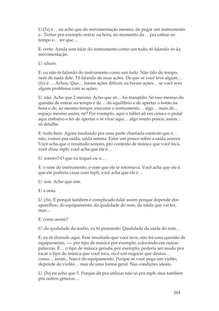 161
U:(1s) é… eu acho que de movimentação mesmo, de pegar um instrumento
e.. Tentar por exemplo entrar na hora, no momento da… pra entrar no
tempo e… ter que…
E: certo. Ainda sem falar do instrumento como um todo, tô falando só da
movimentação.
U: uhum.
E: eu não tô falando do instrumento como um todo. Não falo do tempo,
nem de nada dele. Tô falando de suas ações. De que se você teve algum…
(1s) é…. Achou. Que… foram ações difíceis ou foram ações… se você teve
algum problema com as ações.
U: não. Acho que 2 mesmo. Acho que só… foi tranqüilo. Só isso memso da
questão de entrar no tempo e de… do equilíbrio e de apertar o botão na
hora e de, ao mesmo tempo, executar o instrumento… algo… mais de…
espaço mesmo assim, né? Por exemplo, aqui o tablet ali em cima e o pedal
aqui embaixo e ter de apertar e se virar aqui… algo muito pouco, assim…
só detalhe.
E: tudo bem. Agora mudando pra uma parte chamada controle que é…
não, vamos pra saída, saída sonora. Falar um pouco sobre a saída sonora.
Você acha que o resultado sonoro, pro contexto de música que você toca,
você disse mpb, você acha que ele é…
U: sonoro? O que eu toquei ou o….
E: o som do instrumento, o som que ele te retornava. Você acha que ele é,
que ele poderia casar com mpb, você acha que ele é…
U: sim. Acho que sim.
E: a nota.
U: (3s). É porquê também é complicado falar assim porque depende dos
aparelhos, do equipamento, da qualidade do som, da saída que vai ter,
mas…
E: como assim?
U: da qualidade do áudio, eu tô pensando. Qualidade da saída do som…
E: eu tô dizendo aqui. Esse resultado que você teve, não foi uma questão de
equipamento, ---- pro tipo de música por exemplo, colocando em outras
palavras. É… o tipo de música gerada, por exemplo, poderia ser usado pra
tocar o tipo de música que você toca, ou é um negocio que destoa…
como… assim.. Nao é do equipamento. Porque se você pega um violão,
depende do violão… mas de uma forma geral. Nas condições ideais.
U: (5s) eu acho que 5. Porque dá pra utilizar não só pra mpb, mas também
pra outros gêneros…
 
