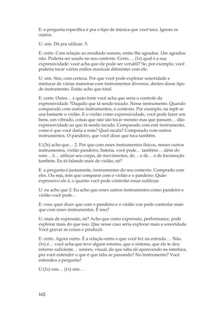162
E: a pergunta específica é pra o tipo de música que você toca. Ignore os
outros.
U: sim. Dá pra utilizar. 5.
E: certo. Com relação ao resultado sonoro, então lhe agradou. Lhe agradou
não. Poderia ser usado no seu contexto. Certo…. (1s) qual é a sua
expressividade: você acha que ele pode ser versátil? Se, por exemplo, você
poderia tocar vários estilos musicais diferentes com ele.
U: sim. Sim, com certeza. Por que você pode explorar sonoridade e
misturar de várias maneiras com instrumentos diversos, dentro desse tipo
de instrumento. Então acho que total.
E: certo. Outra… e quão forte você acha que seria o controle da
expressividade ?Daquilo que tá sendo tocado. Nesse instrumento. Quando
comparado com outros instrumentos, o contexto. Por exemplo, na mpb se
usa bastante o violão. E o violão como expressividade, você pode fazer um
bens, um vibrado, coisas que não são tocar mesmo mas que passam… dão
expressividade ao que tá sendo tocado. Comparado com este instrumento,
como é que você daria a nota? Qual escala? Comparado com outros
instrumentos. O pandeiro, que você disse que toca também.
U:(3s) acho que… 2. Por que com esses instrumentos físicos, nesses outros
instrumentos, violão pandeiro, bateria, você pode… também… além do
som… é… utilizar seu corpo, de movimentos, de… e de… e de locomoção
também. Eu tô falando mais de violão, né?
E: a pergunta é justamente, instrumentos do seu contexto. Comprado com
eles. Ou seja, tem que comparar com o violão e o pandeiro. Quão
expressivo ele é, o quanto você pode controlar essas sutilezas
U: eu acho que 2. Eu acho que esses outros instrumentos como pandeiro e
violão você pode…
E: voce quer dizer que com o pandeiro e o violão voe pode controlar mais
que com esses instrumentos. É isso?
U: mais de expressão, né? Acho que como expressão, performance, pode
explorar mais do que isso. Que nesse caso seria explorar mais a sonoridade.
Você gravar as coisas e produzir.
E: certo. Agora outro. É a relação entre o que você fez na entrada…. Não.
(1s) é… você acha que teve algum retorno, que o sistema, que ele te deu
retorno suficiente… sonoro, visual, do que taba ali aparecendo na interface,
pra você entender o que é que taba se passando? No instrumento? Você
entendeu a pergunta?
U:(1s) sim… (1s) sim…
 