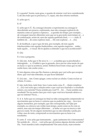 163
E: o quanto? Assim, num grau, o quanto de retorno você teve considerando
5, ele deu todo que eu precisava, e 1, rapaz, não deu retorno nenhum.
U: acho que 4.
E: 4?
U: acho que 4. É.. Eu consegui durante o experimento eu consegui ir
descobrindo aos poucos, explorando, mas não consegui explorá-lo da
maneira como eu queria e esperava… a questão do tempo, por exemplo…
de conseguir mesclar diferentes sons que eu ia gravando num tempo só… e
de continuação, assim né, sem dar aquela quebrada final, --------- tudo. E
também de… de como explorar mais…. De com explorar… é… (1s).
E: de feedback, o que é que ele tem, por exemplo, ele tem aquela
interfacezinha com aqueles butõezinhos, com aqueles negócios… então,
tudo aquilo… o visual. Ele te ajudou a entender o que tava acontecendo?
U: (2s)
E: é isso a pergunta.
U: (2s) sim. Acho que 4. De novo 4.-------- a medida que ia percebendo e
interagindo… a.. O tablet o que ia gerando, dava pra ter uma noção do que
eu fazia e o que ia acontecia, assim. Embora houveram coisas que eu não
soube fazer, não soube como….
E: tem alguma coisa que lhe chamou a atenção que você acha que escapou
disso, que você não entendeu, ou que ficou faltando?
U: (1s) sim… sim. Como apagar, como excluir as células. Como excluir as
células. E como…
E: não, tudo bem, tudo bem. Isso é uma outra coisa. É…. Quão complexo
é… (1s) você acha que a relação entre o que você tava fazendo e o resultado
sonoro, era coerente? Fazia sentido pra você? É… foi…. Fazia sentido esse
resultado? Se era muito claro pra você o que você tava fazendo afetava o
que no sistema? Ficou…
U: 4. 4. Acho que eu consegui no final eu taba conseguindo compreender os
movimentos que eu fazia e o retorno que eu poderia ter, mas… teve teve
alguns momentos, por exemplo, que não correspondia, né? Que por
exemplo, eu colocava um violão num tempo, assim como eu fiz com os
outros, mas saia em tempo diferentes… ai tinha vez que eu tocava e não
gravava nada. Só em alguns momentos que eu não entendia e pedia pra
voltar, mas de resto, compreendi os movimentos que eu fazia e os
resultados.
E: certo. E voce acha que instrumento… quão autônomo foi o instrumento?
No sentido de… (1s) é… você acha que ele tomou alguma decisão sozinho?
Ou.. Você mandava nele completamente? Em uma escala, num extremo
 