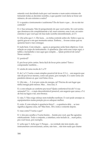 164
estando você decidindo tudo por você mesmo e num outro extremo ele
tomando todas as decisões sozinho, o que quanto você daria se fosse um
número, de um extremo a outro?
U: o quanto o instrumento é autônomo? De ele fazer o que… de eu não ter
controle?
E: é. Sua sensação. Não tô perguntando do que você sentiu. Se você sentiu
que dominava ele completamente e tal, num extremo, esse é um, no outro
extremo é que você que ele faia tudo sozinho desembestado, aí é 5.
U: (3s) acho que 1. 1. Ele fazia… eu tinha controle sobre ele. Sobre o que eu
queria gravar e em que momento entrar. Embora… tivesse coisas que eu
quisesse fazer e nao consegui.
E: tudo bem. Com relação… agora as perguntas serão bem objetivas. Com
relação ao corpo do instrumento. A aparência. Que seria esse corpo aqui, o
tablet, o tecladinho e isso aqui que compõe…. Quão portável ele seria?
Nesse sentido…
U: portável?
E: pra levar prós cantos. Seria fácil de levar prós cantos? Tem o
computador também…
U: ainda de uma escala de 1 a 5?
E: de 1 a 5. 5 seria o mais simples possível de levar. E 1 é… um negocio que
não dá pra levar mesmo, como um piano, por exemplo. E o outro seria um
pandeiro desses aí, que você bota e leva.
U: (2s) não…. 5. 4 só por conta de energia, né? Precisa de um lugar que
tinha energia pelo menos. Mas… fora isso, 5.
E: e com relação ao conforto pra tocar? Quão confortável foi ele? A sua
sensação? 1 é… o mais desconfortável possível, um negocio que cansa, e 5 é
de boa na lagoa e tal, zero bronca.
U: não, 5. Não exige esforço nem trabalho nenhum. E você pode arranjar os
equipamentos numa posição pra se adequar melhor.
E: certo. E com relação à aparência física?… a aparência dele… se isso
significa alguma coisa, né? Mas bem.. Dê a nota e comente depois.
U: mas como? 5 seria o que?
E: 1, feio pra caralho e 5 seria bonito… bonito pra você, que lhe agradou
esteticamente. Todo o conjunto, a interface, esse teclado aí… num palco,
pra você tocar, por exemplo.
U: acho que 3. Acho que 3. Porque… na verdade não tem muito, são
instrumentos convencionais, assim, não tem… não tem nada que chame
 