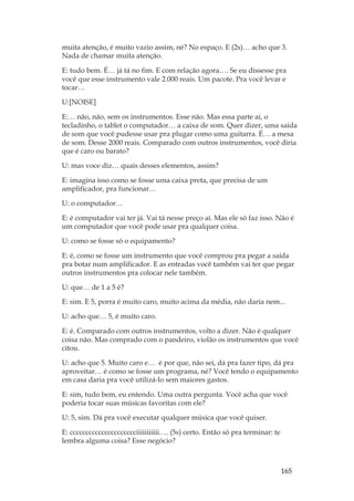 165
muita atenção, é muito vazio assim, né? No espaço. E (2s)… acho que 3.
Nada de chamar muita atenção.
E: tudo bem. É… já tá no fim. E com relação agora…. Se eu dissesse pra
você que esse instrumento vale 2.000 reais. Um pacote. Pra você levar e
tocar…
U:[NOISE]
E:… não, não, sem os instrumentos. Esse não. Mas essa parte aí, o
tecladinho, o tablet o computador… a caixa de som. Quer dizer, uma saída
de som que você pudesse usar pra plugar como uma guitarra. É… a mesa
de som. Desse 2000 reais. Comparado com outros instrumentos, você diria
que é caro ou barato?
U: mas voce diz… quais desses elementos, assim?
E: imagina isso como se fosse uma caixa preta, que precisa de um
amplificador, pra funcionar…
U: o computador…
E: é computador vai ter já. Vai tá nesse preço aí. Mas ele só faz isso. Não é
um computador que você pode usar pra qualquer coisa.
U: como se fosse só o equipamento?
E: é, como se fosse um instrumento que você comprou pra pegar a saída
pra botar num amplificador. E as entradas você também vai ter que pegar
outros instrumentos pra colocar nele também.
U: que… de 1 a 5 é?
E: sim. E 5, porra é muito caro, muito acima da média, não daria nem...
U: acho que… 5, é muito caro.
E: é. Comparado com outros instrumentos, volto a dizer. Não é qualquer
coisa não. Mas comprado com o pandeiro, violão os instrumentos que você
citou.
U: acho que 5. Muito caro e… é por que, não sei, dá pra fazer tipo, dá pra
aproveitar… é como se fosse um programa, né? Você tendo o equipamento
em casa daria pra você utilizá-lo sem maiores gastos.
E: sim, tudo bem, eu entendo. Uma outra pergunta. Você acha que você
poderia tocar suas músicas favoritas com ele?
U: 5, sim. Dá pra você executar qualquer música que você quiser.
E: ccccccccccccccccccccciiiiiiiiiii…. (5s) certo. Então só pra terminar: te
lembra alguma coisa? Esse negócio?
 
