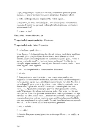 166
U: (5s) programa pra você editar seu som, da maneira que você quiser…
mesclar… e gravar instrumentos, esses programas de edição, talvez.
E: certo. Pontos positivos e negativos? Se vc tem algum…
U: negativos, só de eu não conseguir… teve coisas que eu não entendi a
execução. E positivos, que você pode explorá-lo do jeito que você quiser.
Muito versátil né?
E: beleza… é isso!
USUÁRIO 1 - MOMENTO GUIADA
Tempo total de experimentação – 45 minutos.
Tempo total de entrevista – 23 minutos.
E: pode dizer… pode dizer…
U: eu digon… (1s) alguma forma de, não sei, nomear ou destacar as células
que você grava porque depois de um tempo, a medida que você vai
criando, você vai ficando perdido em localizar qualquer é qual… como é
que eu vou juntar aqui?… claro que juntar facilita, né? Você junta, por
exemplo, só percussão e tal… mas alguma forma de nomear, assim… botar
cores, alguma coisa, legenda…
E: hm… você experimentou fazer desenhos diferentes?
U: ah, não.
E: de repente seria uma boa tentar… mas beleza, vamos voltar. As
perguntas são basicamente as mesmas, similares, então talvez essa segunda
parte seja mais rápida mas a abordagem vai ser muito parecida. Não tem a
parte do perfil, que a gente já fez ontem… mas voltando a primeira parte
de entrada. O que é essa parte? É com relação a tecnologia e com suas
ações… é…. Que foram usadas pra que você interagisse com o sistema,
certo? Ou seja, eu não falo do instrumento todo, e falo só de você do que
você preciou fazer e do que você usou também como equipamento, ou seja,
o teclado e o tablet. Então é isso…. Primeira relacionada à tecnologia, agora
entendendo como o sistema funciona antes, você teve alguma dificuldade
com a tecnologia em interagir com ele? Se você fosse botar isso numa escala
de 1 a 5…. Não! Fale um pouco mais sobre isso, primeiro.
U: não, o teclado…
E:...e o tablet!
U:(1s) não. Enquanto ao equipamento, nenhum problema… em usá-lo… e
executar.
 