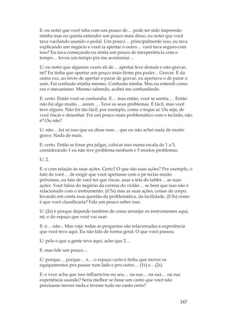 167
E: eu notei que você taba com um pouco de… pode ter sido impressão
minha mas eu queria entender um pouco mais disso, eu notei que você
tava vacilando usando o pedal. Um pouco… principalmente isso, eu tava
explicando um negócio e você ia apertar o outro… você tava seguro com
isso? Eu tava começando eu sintia um pouco de inexperiência com o
tempo… levou um tempo pra me acostumar…
U: eu notei que algumas vezes ali de… apertar leve demais e não gravar,
né? Eu tinha que apertar um pouco mais firme pra poder... Gravar. E da
outra vez, ao invés de apertar o parar de gravar, eu apertava o de parar o
som. Foi confusão minha mesmo. Confusão minha. Mas eu entendi como
era o mecanismo. Mesmo sabendo, acabei me confundindo.
E: certo. Então você se confundiu. E… mas então, você se sentiu…. Então
não foi algo muito… assim…. Teve os seus problemas. É fácil, mas você
teve alguns. Não foi tão fácil, por exemplo, como o toque aí. Ou seja, de
você riscar e desenhar. Foi um pouco mais problemático com o teclado, não
é? Ou não?
U: não… foi só isso que eu disse mas… que eu não achei nada de muito
grave. Nada de mais.
E: certo. Então se fosse pra julgar, colocar isso numa escala de 1 a 5,
considerando 1 eu não tive problema nenhum e 5 muitos problemas.
U: 2.
E: e com relação às suas ações. Certo? O que são suas ações? Por exemplo, o
fato de você… de exigir que você apertasse com o pé teclas muito
próximas, ou fato de você ter que riscar, usar a tela do tablet… as suas
ações. Você falou do negócio da correia do violão… se bem que isso não é
relacionado com o instrumento. (0.5s) mas as suas ações, coisas de corpo,
levando em conta essa questão da problemática, da facilidade. (0.5s) como
é que você classificaria? Fala um pouco sobre isso.
U: (2s) é porque depende também de como arranjar os instrumentos aqui,
né, e do espaço que você vai usar.
E: é… não... Mas veja: todas as perguntas são relacionadas a experiência
que você teve aqui. Eu não falo de forma geral. O que você passou.
U: pelo o que a gente teve aqui, acho que 2…
E: mas fale um pouco…
U: porque… porque… é… o espaço curto e tinha que mover os
equipamentos pra passar rum lado e pro outro… (1s) e…(2s)
E: e voce acha que isso influenciou no seu… na sua… na sua… na sua
experiência usando? Seria melhor se fosse um canto que você não
precisasse mover nada e tivesse tudo no canto certo?
 