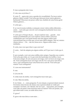 169
E: mas a pergunta não é essa.
U: sim, mas eu já disse; 3.
E: certo. É… agora sim vem a questão da versatilidade. Pra tocar outros
gêneros. Quão versátil. Você acha que daria pra tocar outros g6eneros
facilmente? Discursar um pouco sobre isso, também de uma forma geral.
Outros gêneros…
U: acho que…
E: se voce tá numa rodinha e começam a tocar vários estilos diferentes…
assim… você acha que com ele você conseguiria facilmente tocar esses
oturos estilos.
U: acho que 4. Porque dá pra… dá pra explorar uma… grande… tem
muitas possibilidades pra você explorar outros estilos e diversas
combinações que você pode formar mas tem alguns estilos mais
convencionais que eu acho que vai ser mais difícil adaptar. Não sei, música
clássica talvez…. Ou… não sei, bossa nova. Alguns estilos mais…
moldados.
E: certo, mas voce quer dizer o que com isso?
U: seria… fácil de adaptar pra alguns estilos, né? E por isso 4. Acho que 4.
4.
E: por exemplo, você com uma rodilha entre amigos. Suponha esse cenário.
Você acha que então, se é 4, que seria fácil participar da rodilha e tocar.
Com seus amigos. Se um cara puxa um reage, você vai tocar um reage com
ele. Você conseguiria tocar um reage com ele. Se o cara puxa uma bossa
nova, você conseguiria tocar uma bossa nova com ele. Você acha que
rolaria? Você conseguiria?
U: com esse instrumento?
E: sim.
U: (1s) sim dá.
E: então mais da média, você conseguiria tocar mais que…
U: sim. Mais da média.
E: ok. Então… é… outra pergunta. É com relação a expressividade musical.
Um termo meio técnico de música mas expressividade no violão por
exemplo é um bens, um vibrado, não sei o que… num piano, por exemplo,
você sabe um piano como funciona mais ou menos? Tem uns pedais, um
que abafa mais o som, ou então deixa mais….
U: grave?
E: grave não mas deixa o som mais…
 