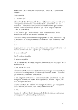 171
colocar, mas… você leva. Não é muita coisa… dá pra se tocar em vários
lugares…
E: voce leveria?
U: ...eu acho que 4.
E: hum. Confortável? No sentido de usá-lo? Se você teve algum? O 1 seria
um negócio extremamente desconfortável e 5… confortável, não tive
problemas. Lembrando que é considerando instrumentos que você toca
também, o quão confortável você acha que é tocar um pandeiro, um
vioão… e uma bateria.
U: não, eu acho que… relacionados a esses instrumentos é 5. Muito
tranqüilo de se tocar, sem maiores trabalhos não.
E: esssa eu acho que também não vou perguntar de novo, porque essa aí já
foi, não muda né. O preço também, não muda né? Você acha muito caro
e…
U: é.
E: agora, com essa nova visão, você acha que você conseguiria tocar as suas
músicas favorita com eles? Aquelas que você sempre toca?
U: se dá pra tocar?
E: é. Se você conseguiria.
U: se eu conseguiria?
E: é, se você tocaria. Se você conseguiria. Com ensaio, né? Não agora. Você
acha que daria?
U: sim, dá. Dá pra tocar.
E: lembrando toda essa discussão também que você que você fez, né? Que
as músicas não são repetitivas, elas tem estrutura e blá blá blá… você acha
que seria tranqüilo mesmo assim, tocar?
U: sim. Dá pra tocar. Gravando todos instrumentos. Um de cada vez, por
exemplo. E botando uns efeitos. Voz depois baixo, bateria… depois junta
tudo, tudo junto no final….
E: certo, tudo bem. E o belchior por exemplo. Você acha que conseguiria
tocar o belchior, ensaiando, você acha que rola de tocar?
U: sim.
E: então de 1 a 5 você daria? Numa escala de 1 seria não dá pra tocar de
forma alguma e 5, totalmente, perfeitamente.
 