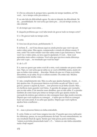 172
U: (3s) eu colocaria 4, porque tem a questão do tempo também, né? De
você… ter o tempo certo pra entrar e…
E: eu não falo da dificuldade agora. Eu não to falando da dificuldade. Só
da… possibilidade. Se você acha que daria pra… (1s) do tempo assim, eu
não entendi.
U: do tempo que voce entra…
E: daquele problema que você taba tendo de gravar tudo no tempo certo?
U: é. De gravar tudo no tempo certo.
E: certo.
U: fora isso dá pra tocar, perfeitamente. 5.
E: tá bom. É… eia! Uma dessas aqui eu ainda preciso que você veja um
outro vídeo antes. Mas agora, comparando o estado do último ensaio. E
esse, certo? No outro estado você não sabia como é que funcionava. Nesse
você viu o vídeo antes, eu tava aqui te ajudando. E você… bem você
aprendeu mais sobre o sistema. Você acha que isso teve muita diferença
pra você o que… no resultado que você fez hoje?
U: de 1 a 5?
E: é, mas eu quero que antes você dê a nota, você comente um pouco sobre
isso. Tipo, se você acha que já sabia ou se você á [NOISE] assim, muito do
que eu tinha visto ontem… desculpe. Muito do que eu vi hoje eu já tinha
descorbeto, eu já sabia. Eu já vi ontem sozinho. Ou então não. Mudou
completamente minha visão.
U: não, completamente não. Mas eu acho que ajudou bastante. Assim… é…
(6s) ajudou sim. Os processos básicos eu já tinha sacado né? Que é você
gravar, pausar e aquele dj, fazer… esse processo eu já tinha sacado. Mas…
só clarificou mais quando você falou. A questão do apagar, por exemplo,
que eu não sabia. E de mesclar esses detalhes, que eu não sabia. E a questão
também de como fazer pra entrar no tempo certo que ajudou muito na
execução da música que ontem eu não conseguia fazer algo muito coerente.
Depois que você explicou eu consegui… é tanto que no final eu consegui
fazer um som assim. E eu acho que ajudou. Depois que você explicou
ajudou bem a melhorar…
E: certo
U:…mas o processo básico eu tinha entendido.
E: certo. Então se você fosse rangera isso daí. O quanto que essa explicação
fez diferença, pesou, na sua performance de hoje. No seu entendimento, no
seu resultado final de agora. Sendo que 1não pesou porra nenhuma,
ontem eu já tinha desenrolado tudo e 5… ontem eu não tinha entendido
nada e hoje saquei.
 