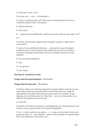 173
U: acho que 3 ou 4. 3 ou 4.
E: ou seja voce… voce… tá tendendo a…
U: assim, na performance, né? Claro que eu consegui fazer um som, a
explicação ajudou nisso. (1s) ajudou.
E: ajudou mais pra…
U: acho que 4.
E: …ajudou mais tendendo pra ajudou um pouco mais do que negou, né?
U: é.
E: tá bom. Pra terminar, algum ponto negativo, positivo.. Algo mais a
acrescentar?
U: não, só esses problemas durante a… do programa que tem alguns
problemas, que você já explicou, dos problemas que eu tive durante a
execução, de apagar uma celular, deu não conseguir mesclar, só esses
detalhes.
E: seria um ponto negativo?
U: sim.
E: voce gostou?
U: sim. Legal.
USUÁRIO 2 - MOMENTO LIVRE
Tempo total de experimentação – 38 minutos.
Tempo total de entrevista – 30 minutos.
E: beleza. Então com relação às perguntas teremos alguns mais de, de, de…
mais relacionadas ao seu perfil. Que só serão feitas essa vez. Parte do
questionário serão bem parecidos nas duas partes, na verdade. Só que
algumas só serão feitas uma vez. Mas bem… seu sexo é masculino e sua
idade é? (1s) quantos anos você tem?
U: tenho 26.
E: pronto, 26. Então pra começar, resumidamente, seu relacionamento com
música. O que é que você faz com música? Rapidinho…
U: ah… eu toco sanfona, toco piano… é… o que eu mais curto é tocar com
grupo de teatro. É… mas também… tenho muita vontade de experimentar,
fazer sons diferentes, com efeito e tal…
 