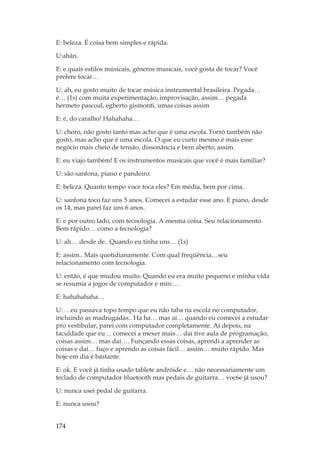 174
E: beleza. É coisa bem simples e rápida.
U:ahãn.
E: e quais estilos músicais, gêneros musicais, você gosta de tocar? Você
prefere tocar…
U: ah, eu gosto muito de tocar música instrumental brasileira. Pegada…
é… (1s) com muita experimentação, improvisação, assim… pegada
hermeto pascoal, egberto gismonti, umas coisas assim
E: é, do caralho! Hahahaha…
U: choro, não gosto tanto mas acho que é uma escola. Forró também não
gosto, mas acho que é uma escola. O que eu curto mesmo é mais esse
negócio mais cheio de tensão, dissonância e bem aberto, assim.
E: eu viajo também! E os instrumentos musicais que você é mais familiar?
U: são sanfona, piano e pandeiro.
E: beleza. Quanto tempo voce toca eles? Em média, bem por cima.
U: sanfona toco faz uns 5 anos. Comecei a estudar esse ano. E piano, desde
os 14, mas parei faz uns 6 anos.
E: e por outro lado, com tecnologia. A mesma coisa. Seu relacionamento.
Bem rápido… como a tecnologia?
U: ah… desde de.. Quando eu tinha uns… (1s)
E: assim.. Mais quotidianamente. Com qual freqüência…seu
relacionamento com tecnologia.
U: então, é que mudou muito. Quando eu era muito pequeno e minha vida
se resumia a jogos de computador e mirc…
E: hahahahaha…
U: …eu passava topo tempo que eu não taba na escola no computador,
incluindo as madrugadas.. Ha ha… mas aí… quando eu comecei a estudar
pro vestibular, parei com computador completamente. Aí depois, na
faculdade que eu… comecei a mexer mais… daí tive aula de programação,
coisas assim… mas daí…. Funçando essas coisas, aprendi a aprender as
coisas e daí… fuço e aprendo as coisas fácil… assim… muito rápido. Mas
hoje em dia é bastante.
E: ok. E você já tinha usado tablete andróide e… não necessariamente um
teclado de computador bluetooth mas pedais de guitarra… voc6e já usou?
U: nunca usei pedal de guitarra.
E: nunca usou?
 