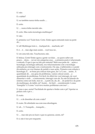175
U: não.
E: e tablet?
U: eu também nunca tinha usado….
E: certo.
U: … nunca tinha mexido não.
E: certo. Mas outra tecnologia multitoque?
U: não.
E: primeira vez? Tudo bem. Certo. Então agora entrando mais na parte
do…
U: ah! Multitoque tem o… trackpad do… macbook, né?
E: é… é… mas algo mais assim… você toca no..
U: em uma tela não. Touchscreen, não.
E: beleza. Certo! Então agora a gente vai falar… eu quero saber um
pouco… doou… vai ser em categorias essa… a primeira parte é relacionada
a entrada. O que é que eu falo por entrada? Mais essa parte de… ações e
tecnologia, tecnologia utilizada, seu relacionamento com a tecnologia
utilizada pra interagir com o instrumento. Ou seja, o tabletzinho e o pedal
(lá embaixo, eu vou chamar de pedal) e suas ações. Primeiro com relação à
tecnologia. É… se fosse pra colocar num grau, de 1 a 5, seu… assim.. A
quantidade de… seu grau de problemas, vamos colocar assim… a
quantidade de problemas. Foi fácil, foi difícil de você interagir, de você
alimentar o siste… o instrumento, interagir com ele. Eu não tô falando do
sistema como um todo, mas só… a parte do, do, do… do pedal lá e da parte
do multitoque, do tablet, né? Assim… foi fácil… considerando 1 como
tranqüilo e 5 como você teve muitos problemas com isso…
U: mas o que, assim? Facilidade de apertar o botão com o pé? Apertar os
pedais com o pé e…
E: exato.
U:… e de desenhar ali com a mão?
E: exato. De afinidade sua com essa abordagem.
U: ah… 5. Tranquilo… tranquilo…
E: certo.
U: … mas não pra eu fazer o que eu quisesse, assim, né?
E: é, não é isso por enquanto.
 
