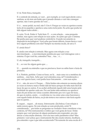 176
U: tá. Parte física, tranquilo.
E: e controle de entrada, se você… por exemplo, se você equivalente com a
sanfona, se ela tem um botão que é pesado demais e você não consegue
apertar, não é nem questão de você….
U: é… nesse pedal, na real, não 5. Uns 4. Porque as vezes eu apertava numa
tecla ali no papelão e apertava uma outra tecla junto. Eu acho que podia ter
tido algum outro efeito…
E: certo. Tá ok. Então 4. Tudo bem. É… e com relação… uma pergunta
similar, mas agora com relação às suas ações. As ações que que o sistema
lhe pediu para que você pudesse controlá-lo. Usando novamente os
dispositivos tecnológicos. Você acha que foram difíceis, foram fáceis e você
teve algum problema com elas? Sempre na mesma escala, de um a 5.
U: ainda físico?
E: ainda com relação à entrada. Mas agora com relação a sua
movimentação… a movimentação pedida pra que você interagisse com o
sistema. O que você fez, entendeu? Sua… sua… é…
U: ah, tranquilo, tranquilo…
E: …se voce fez algum gesto que….
U: … quando eu entendia o que eu precisava, fazer eu sabia fazer e fazia de
primeira.
E: é. Perfeito, perfeito. Como se fosse, sei lá… mais uma vez a metáfora da
sanfona… mas bem. Acho que você entendeu essa, né? Considerando o
que você queria fazer, você podia fazer fisicamente… com suas ações.
U: é… não, de novo 4. Porque…. Pelos botões não estarem na mesma altura
as vezes eu testava mais o botão dali de baixo porque ele taba mais fácil de
tocar do que os outros. E eu acabei atribuindo àquele dali uma função pela
facilidade de apertar cada um. Por um botão taba embaixo eu apertava
mais ele pra testar em várias ocasiões diferentes pra ver o que ele fazia…
do que os outros, assim… e conforme eu via como uma coisa funcionava
com aquele botão de baixo, eu já não testava nos outros e não fazia aquilo
que eu queria…
E: saquei… saquei… ah massa. Interessante. (2s) beleza. Com relação à
saída sonora agora. Só com relação ao som produzido, certo? E
considerando… pra todas as perguntas na verdade é bom considerar o teu
contexto, tá? Dos instrumentos e estilos que você gosta de tocar. Então
sempre que você precisar de algum parâmetro pra responder, pra não
deixar a coisa muito abstrata, você usa isso como parâmetro certo? Mas
primeiro: você achou que o instrumento lhe deu muito retorno, feedback,
pra entender o que é que taba acontecendo? Novamente de uma escala de 1
 