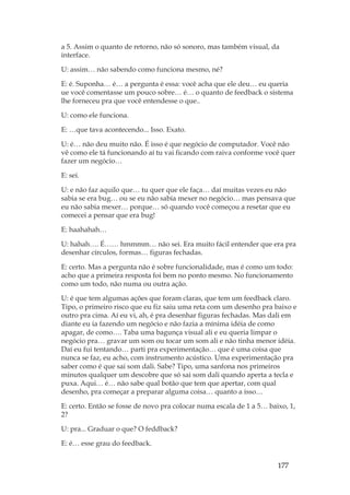 177
a 5. Assim o quanto de retorno, não só sonoro, mas também visual, da
interface.
U: assim… não sabendo como funciona mesmo, né?
E: é. Suponha… é… a pergunta é essa: você acha que ele deu… eu queria
ue você comentasse um pouco sobre… é… o quanto de feedback o sistema
lhe forneceu pra que você entendesse o que..
U: como ele funciona.
E: …que tava acontecendo... Isso. Exato.
U: é… não deu muito não. É isso é que negócio de computador. Você não
vê como ele tá funcionando aí tu vai ficando com raiva conforme você quer
fazer um negócio…
E: sei.
U: e não faz aquilo que… tu quer que ele faça… daí muitas vezes eu não
sabia se era bug… ou se eu não sabia mexer no negócio… mas pensava que
eu não sabia mexer… porque… só quando você começou a resetar que eu
comecei a pensar que era bug!
E: haahahah…
U: hahah…. É…… hmmmm… não sei. Era muito fácil entender que era pra
desenhar círculos, formas… figuras fechadas.
E: certo. Mas a pergunta não é sobre funcionalidade, mas é como um todo:
acho que a primeira resposta foi bem no ponto mesmo. No funcionamento
como um todo, não numa ou outra ação.
U: é que tem algumas ações que foram claras, que tem um feedback claro.
Tipo, o primeiro risco que eu fiz saiu uma reta com um desenho pra baixo e
outro pra cima. Aí eu vi, ah, é pra desenhar figuras fechadas. Mas dali em
diante eu ia fazendo um negócio e não fazia a mínima idéia de como
apagar, de como…. Taba uma bagunça visual ali e eu queria limpar o
negócio pra… gravar um som ou tocar um som ali e não tinha menor idéia.
Daí eu fui tentando… parti pra experimentação… que é uma coisa que
nunca se faz, eu acho, com instrumento acústico. Uma experimentação pra
saber como é que sai som dali. Sabe? Tipo, uma sanfona nos primeiros
minutos qualquer um descobre que só sai som dali quando aperta a tecla e
puxa. Aqui… é… não sabe qual botão que tem que apertar, com qual
desenho, pra começar a preparar alguma coisa… quanto a isso…
E: certo. Então se fosse de novo pra colocar numa escala de 1 a 5… baixo, 1,
2?
U: pra... Graduar o que? O feddback?
E: é… esse grau do feedback.
 