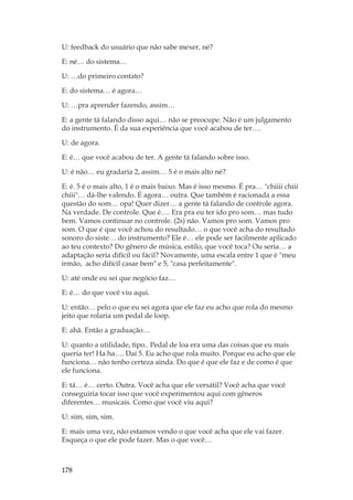 178
U: feedback do usuário que não sabe mexer, né?
E: né… do sistema…
U: …do primeiro contato?
E: do sistema… é agora…
U: …pra aprender fazendo, assim…
E: a gente tá falando disso aqui… não se preocupe. Não é um julgamento
do instrumento. É da sua experiência que você acabou de ter….
U: de agora.
E: é… que você acabou de ter. A gente tá falando sobre isso.
U: é não… eu gradaria 2, assim… 5 é o mais alto né?
E: é. 5 é o mais alto, 1 é o mais baixo. Mas é isso mesmo. É pra… chiiii chiii
chiii… dá-lhe valendo. É agora… outra. Que também é racionada a essa
questão do som… opa! Quer dizer… a gente tá falando de controle agora.
Na verdade. De controle. Que é…. Era pra eu ter ido pro som… mas tudo
bem. Vamos continuar no controle. (2s) não. Vamos pro som. Vamos pro
som. O que é que você achou do resultado… o que você acha do resultado
sonoro do siste… do instrumento? Ele é… ele pode ser facilmente aplicado
ao teu contexto? Do gênero de música, estilo, que você toca? Ou seria… a
adaptação seria difícil ou fácil? Novamente, uma escala entre 1 que é meu
irmão, acho difícil casar bem e 5, casa perfeitamente.
U: até onde eu sei que negócio faz…
E: é… do que você viu aqui.
U: então… pelo o que eu sei agora que ele faz eu acho que rola do mesmo
jeito que rolaria um pedal de loop.
E: ahã. Então a graduação…
U: quanto a utilidade, tipo.. Pedal de loa era uma das coisas que eu mais
queria ter! Ha ha…. Daí 5. Eu acho que rola muito. Porque eu acho que ele
funciona… não tenho certeza ainda. Do que é que ele faz e de como é que
ele funciona.
E: tá… é… certo. Outra. Você acha que ele versátil? Você acha que você
conseguiria tocar isso que você experimentou aqui com gêneros
diferentes… musicais. Como que você viu aqui?
U: sim, sim, sim.
E: mais uma vez, não estamos vendo o que você acha que ele vai fazer.
Esqueça o que ele pode fazer. Mas o que você…
 
