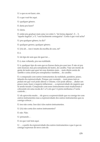 179
U: o que eu sei fazer, sim.
E: o que você fez aqui.
U: qualquer gênero.
E: daria pra fazer?
U: daria.
E: então pra graduar mais uma vez entre 1, de forma alguma, 2… 3,
aquele negócio, e 5, você facilmente conseguiria. Como é que você acha?
U: pra qualquer gênero, tu diz?
E: qualquer genreo, qualquer gênero.
U: (1s) ah… isso é muito da escolha do cara, né?
E: é.
U: do tipo de som que ele quer ter…
E: é, mas voltando, pra sua realidade.
U: é, qualquer tipo de som que eu fizesse daria pra usar isso. E não só pra
som musical, mas pra sonoplastia de teatro, do caralho. Vejo um monte de
gente de teatro que quer ter esse domínio mais… mais direto assim de
samble e coisa assim pra sonoplastia e também… do caralho.
E: e comparado com outros instrumentos da realidade, pandeiro, piano,
falando da expressividade. Porque, por exemplo… num piano tem os
pedais em que você pode alterar o volume, você pode alterar… abafar um
pouco mais, fazer o negocio inflacionar… a expressividade do negócio que
tá sendo tocado. Comparado com esses instrumentos mais tradicionais e
colocando em uma escala de 1 a 5, em que 1 é porra nenhuma e 5 seria
controle…
U: ele aproveita muito… ele grava a expressividade que eu consigo ter com
outros instrumentos mas a expressividade dos outros instrumentos que eu
consigo colocar…
E: isso não conta. Isso daí é dos outros instrumentos.
U: (1s) não conta dos outros instrumentos?
E: não. Não.
U: pensando…
E: no que você tem aqui.
U: … a partir da expressividade dos outros instrumentos o que é que eu
consigo expressar de novo com ele.
 