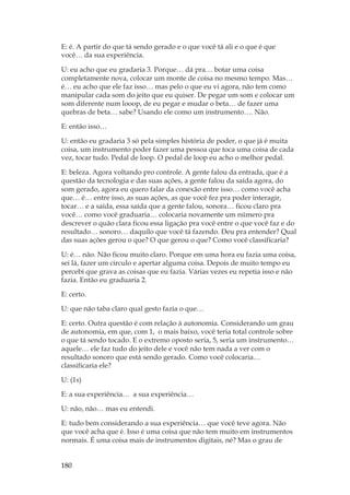 180
E: é. A partir do que tá sendo gerado e o que você tá ali e o que é que
você… da sua experiência.
U: eu acho que eu gradaria 3. Porque… dá pra… botar uma coisa
completamente nova, colocar um monte de coisa no mesmo tempo. Mas…
é… eu acho que ele faz isso… mas pelo o que eu vi agora, não tem como
manipular cada som do jeito que eu quiser. De pegar um som e colocar um
som diferente num looop, de eu pegar e mudar o beta… de fazer uma
quebras de beta… sabe? Usando ele como um instrumento…. Não.
E: então isso…
U: então eu gradaria 3 só pela simples história de poder, o que já é muita
coisa, um instrumento poder fazer uma pessoa que toca uma coisa de cada
vez, tocar tudo. Pedal de loop. O pedal de loop eu acho o melhor pedal.
E: beleza. Agora voltando pro controle. A gente falou da entrada, que é a
questão da tecnologia e das suas ações, a gente falou da saída agora, do
som gerado, agora eu quero falar da conexão entre isso… como você acha
que… é… entre isso, as suas ações, as que você fez pra poder interagir,
tocar… e a saída, essa saída que a gente falou, sonora… ficou claro pra
você… como você graduaria… colocaria novamente um número pra
descrever o quão clara ficou essa ligação pra você entre o que você faz e do
resultado… sonoro… daquilo que você tá fazendo. Deu pra entender? Qual
das suas ações gerou o que? O que gerou o que? Como você classificaria?
U: é… não. Não ficou muito claro. Porque em uma hora eu fazia uma coisa,
sei lá, fazer um circulo e apertar alguma coisa. Depois de muito tempo eu
percebi que grava as coisas que eu fazia. Várias vezes eu repetia isso e não
fazia. Então eu graduaria 2.
E: certo.
U: que não taba claro qual gesto fazia o que…
E: certo. Outra questão é com relação à autonomia. Considerando um grau
de autonomia, em que, com 1, o mais baixo, você teria total controle sobre
o que tá sendo tocado. E o extremo oposto seria, 5, seria um instrumento…
aquele… ele faz tudo do jeito dele e você não tem nada a ver com o
resultado sonoro que está sendo gerado. Como você colocaria…
classificaria ele?
U: (1s)
E: a sua experiência… a sua experiência…
U: não, não… mas eu entendi.
E: tudo bem considerando a sua experiência… que você teve agora. Não
que você acha que é. Isso é uma coisa que não tem muito em instrumentos
normais. É uma coisa mais de instrumentos digitais, né? Mas o grau de
 