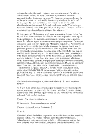 181
autonomia mais baixo seria como um instrumento normal. Ele só toca
aquilo que eu mando ele tocar. O extremo oposto disso, seria uma
composição algorítmica, por exemplo. Você não dá entrada nenhuma. Ele
mói tudo sozinho, na lombra dele. Que o programador colocou lá, né?
Então, segundo a sua experiência, o que você sentiu. Como você
classificaria esse instrumento? Considerando essa escala? Você acha que
teve total controle sobre tudo que estava sendo gerado? Ou você acha que
o instrumento… tinha alguma coisa por trás ali que…
U: hm… entendi. Ele tinha um negócio de amarrar um beta no outro. Que
eu não tinha muito controle. As vezes eu não queria que ele fizesse aquilo.
Eu percebia que… é… não era… eu esperava que cada um que pudesse
controlar cada um quando começasse o som e quando parasse. Eu sempre
conseguia fazer isso com o primeiro. Mas com o segundo…. Patchizinho ali
que eu fazia… eu sentia que ele taba amarrado de alguma forma com o
primeiro que eu fiz, que eu não entendia como é que era. Numa vez, que
eu consegui botar mais coisa, parecia que eu tinha entendido, mas depois
não funcionou do mesmo jeito e eu não entendi mais. Então parecia que o
beta de um taba amarrado com o beta dos outros. Daí quando eu tentava
quebrar o ritmo… é… de fazer um… um.. Loop atrasar com relação ao
outro e via que não permitia. Sempre que u botava pra recomeçar um loop,
recomeçava tudo. Recomeçam todo sós instrumentos. Daí, sei lá, não tinha
como fazer um… um remis, assim. Uma batida… tummmmmm ta.
Tummmmmm ta. [SOM LENTO]… e outra teiiin, teiiin, teiiin, teiiin,
teiiin, teiiin [SOM RÁPIDO], daí eu queria teiiin, teiiin, teiiin, teiiin
[SOM RÁPIDO]… é… sei lá, botar mais rápido. Ou atrasar um pouco com
relação à base. Ou… enfim… o que é que ele controlava ele por si só e não
eu.
E: e um número nesse grau aí, você colocaria de 1 a 5…seria um meio
termo?
U: 3. Um meio termo, mas seria mais pro meu controle. Só nesse aspecto
que eu senti que o programa não deixava eu controlar. O quanto a isso eu
sabia que eu tinha gravado aquele som e ele tava repetindo no timo que eu
coloquei. Aí tá pra 3, 4. Assim...
E: não… 5, o número mais alto ele...
U: é o máximo de autonomia que eu tenho?
E: que o computador tem. Então seria 2.
U: ah, é.
E: entendi. Certo. Tudo bem. Agora um bocado de questões bem objetivas,
rápidas. Já tá na reta final já. Primeiro considerando portabilidade.
Sabendo que o instrumento é esse teclado, o tablet e o computador. Pra
você chegar e levar prós cantos. Comparado com instrumentos da sua
 
