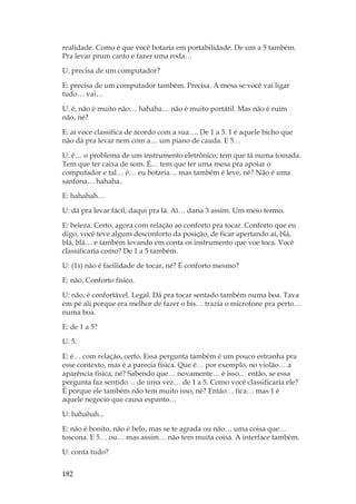 182
realidade. Como é que você botaria em portabilidade. De um a 5 também.
Pra levar prum canto e fazer uma roda…
U: precisa de um computador?
E: precisa de um computador também. Precisa. A mesa se você vai ligar
tudo… vai…
U: é, não é muito não… hahaha… não é muito portátil. Mas não é ruim
não, né?
E: aí voce classifica de acordo com a sua…. De 1 a 5. 1 é aquele bicho que
não dá pra levar nem com a… um piano de cauda. E 5…
U: é… o problema de um instrumento eletrônico; tem que tá numa tomada.
Tem que ter caixa de som. É… tem que ter uma mesa pra apoiar o
computador e tal… é… eu botaria… mas também é leve, né? Não é uma
sanfona… hahaha..
E: hahahah…
U: dá pra levar fácil, daqui pra lá. Aí… daria 3 assim. Um meio termo.
E: beleza. Certo, agora com relação ao conforto pra tocar. Conforto que eu
digo, você teve algum desconforto da posição, de ficar apertando aí, blá,
blá, blá… e também levando em conta os instrumento que voe toca. Você
classificaria como? De 1 a 5 também.
U: (1s) não é facilidade de tocar, né? É conforto mesmo?
E: não. Conforto físico.
U: não, é confortável. Legal. Dá pra tocar sentado também numa boa. Tava
em pé ali porque era melhor de fazer o bis… trazia o microfone pra perto…
numa boa.
E: de 1 a 5?
U: 5.
E: é… com relação, certo. Essa pergunta também é um pouco estranha pra
esse contexto, mas é a parecia física. Que é… por exemplo, no violão… a
aparência física, né? Sabendo que… novamente… é isso… então, se essa
pergunta faz sentido… de uma vez… de 1 a 5. Como você classificaria ele?
É porque ele também não tem muito isso, né? Então… fica… mas 1 é
aquele negocio que causa espanto…
U: hahahah...
E: não é bonito, não é belo, mas se te agrada ou não… uma coisa que…
toscona. E 5… ou… mas assim… não tem muita coisa. A interface também.
U: conta tudo?
 