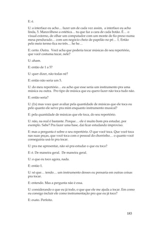 183
E: é.
U: a interface eu acho… fazer um de cada vez assim, a interface eu acho
linda, 5. Maravilhoso a estética… tu que faz a cara de cada botão. É… o
visual externo, de olhar um computador com um monte de fio preso numa
mesa pendurado… com um negócio cheio de papelão no pé… 1. Então
pelo meio termo fica no três… he he…
E: certo. Outra. Você acha que poderia tocar músicas do seu repertório,
que você costuma tocar, nele?
U: aham.
E: então de 1 a 5?
U: quer dizer, não todas né?
E: então não seria um 5.
U: do meu repertório… eu acho que esse seria um instrumento pra uma
música ou outra. Pro tipo de música que eu quero fazer não toca tudo não.
E: então seria?
U: (1s) mas voce quer avaliar pela quantidade de músicas que ele toca ou
pelo quanto ele serve pra mim enquanto instrumento musical?
E: pela quantidade de músicas que ele toca, do seu repertório.
U: não, na real é bastante. Porque… ele é muito bom pra estudar, por
exemplo. Sabe? Pra fazer uma base, daí ficar estudando improviso.
E: mas a pergunta é sobre o seu repertório. O que você toca. Que você toca
nas suas peças, que você toca com o pessoal do chorrinho… o quanto você
conseguiria usá-lo pra tocar.
U: pra me apresentar, não só pra estudar o que eu toco?
E: é. De maneira geral. De maneira geral.
U: o que eu toco agora, nada.
E: então 1.
U: só que… tendo… um instrumento desses eu pensaria em outras coisas
pra tocar.
E: entendo. Mas a pergunta não é essa.
U: considerando o que eu já todo, o que que ele me ajuda a tocar. Em como
eu consigo incluir ele como instrumentação pro que eu já toco?
E: exato. Perfeito.
 