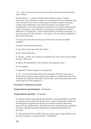 184
U: é… não é 1 por que no que eu uso em teatro, pode servir pra bastante
coisa. Então 2.
E: tudo bem. É… a outra. Considerando também o preço. A parte
financeira. Uma suposição. O preço de instrumentos da sua realidade. Que
você costuma ir ver. Se eu te falasse que esse bicho tá assim na loja pra
vender com computador, uma saída de som pra você plugar num
amplificador e com vários plugs de entrada pra você colocar instrumentos
e usar como base e uma saída pra você plugar no amplificador. E fosse
2000 reais. Você julgaria 1, como tá muito barato pra minha realidade, e 5,
tá muito mais caro. Isso daí não… tem nada a ver com minha realidade. É
algo muito mais caro.
U: mas aí seria um instrumento que só faria isso ou seria um tablet
também?
E: pense em uma caixinha preta….
U: que não serviria pra nada além disso…
E: não. Nada além disso.
U: ah não… muito caro. Porque eu comparo isso com o preço de um pedal
de loop. Mito caro.
E: beleza. Só rapidamente. Ele te lembra mais alguma coisa?
U: um sampler.
E: sugestões? Pontos negativos ou positivos?
U: ah… isso de tentar descorbrir e não conseguir. De fazer uma coisa e
depois fazer a mesma coisa e parece que reage de um ajeito diferente. Isso
do pedal, né? Alguma indicação visual do que cada um poderia fazer seria
muito legal. Ou uma imagem. É...
USUÁRIO 2 - MOMENTO GUIADO
Tempo total de experimentação – 42 minutos.
Tempo total de entrevista – 33 minutos.
U: [usuario dando uma sugestão de substituir a funcionalidade do teclado
de stop  pause do botão do teclado para o toque, eliminando o botão do
teclado] [pois ele gostaria de mudar de contextos musicais diferentes,
pausando um rapidamente e ativando outros] [e ainda daria pra continuar
fazendo o dig dig dig do hip hop] [colocar urgentemente efeitos pós
gravação
E: valeu mesmo! Foi do caralho! Por isso mesmo que eu digo, foda-se essa
porra de academia - tá até gravando! - hahahahah…
 