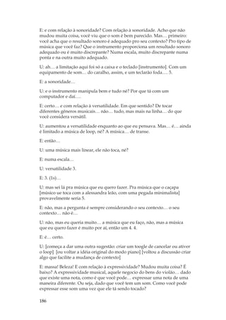 186
E: e com relação à sonoridade? Com relação à sonoridade. Acho que não
mudou muita coisa, você viu que o som é bem parecido. Mas… primeiro:
você acha que o resultado sonoro é adequado pro seu contexto? Pro tipo de
música que você faz? Que o instrumento proporciona um resultado sonoro
adequado ou é muito discrepante? Numa escala, muito discrepante numa
ponta e na outra muito adequado.
U: ah… a limitação aqui foi só a caixa e o teclado [instrumento]. Com um
equipamento de som… do caralho, assim, e um teclarão foda…. 5.
E: a sonoridade…
U: e o instrumento manipula bem e tudo né? Por que tá com um
computador e daí….
E: certo… e com relação à versatilidade. Em que sentido? De tocar
diferentes gêneros musicais… não… tudo, mas mais na linha… do que
você considera versátil.
U: aumentou a versatilidade enquanto ao que eu pensava. Mas… é… ainda
é limitado a música de loop, né? A música… de transe.
E: então…
U: uma música mais linear, ele não toca, né?
E: numa escala…
U: versatilidade 3.
E: 3. (1s)…
U: mas sei lá pra música que eu quero fazer. Pra música que o caçapa
[músico ue toca com a alessandra leão, com uma pegada minimalista]
provavelmente seria 5.
E: não, mas a pergunta é sempre considerando o seu contexto… o seu
contexto… não é…
U: não, mas eu queria muito… a música que eu faço, não, mas a música
que eu quero fazer é muito por aí, então um 4. 4.
E: é… certo.
U: [começa a dar uma outra sugestão: criar um toogle de cancelar ou ativer
o loop] [ou voltar a idéia original do modo piano] [voltou a discussão criar
algo que facilite a mudança de contexto]
E: massa! Beleza! E com relação à expressividade? Mudou muita coisa? É
baixo? A expressividade musical, aquele negocio do bens do violão… dado
que existe uma nota, como é que você pode… expressar uma nota de uma
maneira diferente. Ou seja, dado que você tem um som. Como você pode
expressar esse som uma vez que ele tá sendo tocado?
 