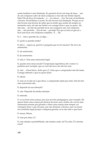188
assim também é uma limitação. Eu gostaria de ter um loop de duas… um
de um compasso outro de meio compasso e isso não me limitar depois.
Sabe? De ele ficar ali rodando… é… eu colocar… (1s). Na real, só facilitaria
a técnica. Só facilitaria o acerto. Se não tivesse essa limitação. Porque se eu
não tivesse essa técnica de saber que eu tenho que acabar ali sempre no
momento certo, ele não me limita e eu consigo dizer o que eu quero. Ah,
não mas… ele não me permite tocar um compasso sim, um compasso
não… não permite… (1s) ah não… permite! Por que aí seria só gravar e
ficar sem tocar um compasso completo. É…. Dá.
E: é… mas a questão de, eu digo…
U: qual é a questão então?
E: (2s) é… espera aí, qual foi a pergunta que eu fiz mesmo? Ah, foi a da
autonomia.
U: da autonomia.
E; da autonomia.
U: não, é. Tem uma autonomia legal.
E: quanto seria nessa escala? Composição algorítmica até o outro é o
pandeiro por exemplo, que se você não toca, ele não faz som.
U: não… é bem baixo. Acho que é 2. Acho que o computador não diz tanto.
Comigo sabendo o que eu quero dizer.
E: uhum.
U: mas se eu não sei o que dizer, o computador ajeita pra mim. Daí ele tem
uma autonomia alta.
E: depende da sua intenção?
U: sim. Depende da minha intenção.
E: entendo.
U: se eu fosse uma criança, pra usar pra fins pedagógicos, por exemplo. De
querer botar uma criança pra brincar de fazer sons, ruídos, ele vai ter uma
autonomia enorme pra garantir o ritmo uma criança nem sempre vai
conseguir dizer o que ela quer, por não dominar a técnica, mas vai trazer
um resultado legal porque a máquina garante, se tu não sabe o que fazer.
E: massa. Massa.
U: mas pra mim, é 2.
E: com relação a portabilidade, não mudou nada, né? Eu acho. É a mesma
coisa?
 
