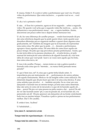190
E: massa. Então 5. E o outro é sobre a performance que você viu. O outro
vídeo da performance. Que entra inclusive… o quanto você se se… você
vendo...
U: ah, é só o primeiro vídeo?
E: não… é! Esse foi o primeiro, agora eu tô no segundo… sobre o segundo
vídeo. De quanto você acha que o segundo vídeo lhe motivou… assim.. Ou
influenciou a sua performance nessa… na… e agora também. Assim,
discorresse um pouco sobre isso e depois tentar mensurar isso.
U: ah, fez uma diferença do caralho porque… vendo funcionando dá pra
dar uma referência daquilo que tu pode querer dizer, tanto quanto usar
desenhos diferentes pra se organizar melhor e querer dizer alguma coisa
graficamente, né? Também da imagem que tu tá fazendo ali representar
uma outra coisa. De saber que tu pode… é… durante a performance,
agrupar e fazer aquelas coisas. Dá uma idéia de como fazer aquilo em
pouco tempo. Do jeito que seja proveitoso prumo performance. Assim, que
tu não teria idéia se tu parasse estudasse ali… só pela técnica, só pelo
manual de instrução.ter uma referência de alguém fazendo ali, você tem
idéia de coisas que você pode fazer e as vezes nem aquilo que foi feito,
mas uma coisa nova, né.
E: isso é do caralho. Porque… nesses testes eu vejo a galera usando e
fazendo cada coisa que eu mermão… eu nunca tinha pensado nessa
parada!
U: que é bem isso, né? A coisa que a gente tinha falado antes. A
importância pra um instrumento de … performances de outros artistas
com aquele instrumento. Motiva e te dá insights sobre como utilizá-lo. Dá
dimensão daquilo que dá pra fazer que não é só uma coisa técnica. É uma
coisa artística que envolve… é… também um jeito. Se eu visse um cara
dançando e fazendo isso ao mesmo tempo, já teria uma outra dimensão.
Que não seria só como ele tá mexendo e o que ele tá fazendo aquilo ali…
mas… porra! Dá pra ver uma pessoa no palco assim e daí… porra! Ou até
de ver não fazendo assim pô, o cara tá parado ali, só tá fazendo ali, e ta
parecendo um dj. Dá pra aparecer um dançarino ali na frente controlando
tudo isso ao mesmo tempo. Visualiza o palco e pensa na tua performance
melhor. Daí 5. Do caralho.
E: então é isso. Acabou!
U: hahahahah….
USUÁRIO 3 - MOMENTO LIVRE
Tempo total de experimentação – 42 minutos.
Tempo total de entrevista – 33 minutos.
 