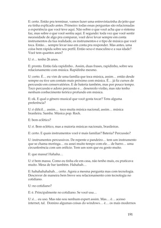191
E: certo. Então pra terminar, vamos fazer uma entrevistazinha do jeito que
eu tinha explicado antes. Primeiro: todas essas perguntas são relacionadas
a experiência que você teve aqui. Não sobre o que você acha que o sistema
faz, mas sobre o que você sentiu aqui. E segundo: toda vez que você sentir
necessidade de algo pra comparar, você deve levar sempre em conta
instrumentos da tua realidade, os instrumentos e o tipo de música que você
toca. Então… sempre levar isso em conta pra responder. Mas antes, uma
coisa bem rápida sobre seu perfil. Então sexo é masculino e a sua idade?
Você tem quantos anos?
U: é… tenho 26 anos.
E: pronto. Então fala rapidinho.. Assim, duas frases, rapidinho, sobre seu
relacionamento com música. Rapidinho mesmo.
U: certo. É… eu vim de uma família que toca música, assim… então desde
sempre eu tive um contato mais próximo com música. É… já fiz cursos de
percussão em conservatórios. E de bateria também, mas por pouco tempo.
Toco percussão e adoro percussão e… desenrolo violão, mas não tenho
nenhum conhecimento teórico profundo em música.
E: ok. E qual o gênero musical que você gosta tocar? Tens alguma
preferência?
U: é difícil… assim… toco muita música nacional, assim… música
brasileira. Samba. Música pop. Rock.
E: bem eclético?
U: é. Bem eclético, mas a maioria músicas nacionais, brasileiras.
E: certo. E quais instrumentos você é mais familiar? Bateria? Percussão?
U: instrumentos percussivos. De repente o pandeiro… tem um instrumento
que se chama moringa… eu assei muito tempo com ele… de barro… uma
circunferência com um orifício. Tem um som que eu gosto muito.
E: que massa! Hahaha…
U: é bem massa. Como eu tinha ele em casa, não tenho mais, eu praticava
muito. Mesa de bar também. Hahahah…
E: hahahahahahah… certo. Agora a mesma pergunta mas com tecnologia.
Descrever de maneira bem breve seu relacionamento com tecnologia no
cotidiano.
U: no cotidiano?
E: é. Principalmente no cotidiano. Se você usa…
U: é… eu uso. Mas não sou nenhum expert assim. Mas… é… acesso
internet, tal. Domino algumas coisas do windows… é… os mais modernos
 