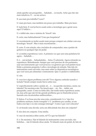 192
ainda apanho um pouquinho… hahahah… os touchs. Acho que eles são
mais intuitivos. É… eu me arrisco.
E: usa mais pra trabalho? Lazer?
U: mais pra lazer, mas também um pouco pro trabalho. Mais pra lazer.
E: tudo bem. E você já havia usado antes a tecnologia que a gente usou
aqui? O tablet e…
U: o tablet não, mas o sistema de itouch sim.
E: certo, mas habitualmente? Com que frequência?
U: recentemente eu tenho usado mais porque comprei um celular com essa
tecnologia itouch. Mas é mais recentemente…
E: certo. E com relação, não a teclados de computador, mas a pedais de
guitarra ou qualquer tipo de pedal.
U: aí minha experiência é zero. A primeira vez que usei uma pedalaria foi
agora… hahahah….
E: é… um teclado… hahaahahaha… belza. É suficiente. Agora entrando na
experiência. Relembrando. Sempre que você precisar de um parâmetro,
usar um instrumento que você já tocou e os generos que você prefere tocar.
Então a primeira pergunta é sobre a tecnologia de entrada. Não falo do
instrumento como um todo, mas mais sobre os dispositivos tecnológicos
que você usou pra alimentar o instrumento. Que é o pedal e o tabletzinho.
U: sim.
E: voce teve algum problema com ele? Teve alguma confusão usando o
teclado? Sendo sempre muito breve sobre isso.
U: especificamente sobre o pedal, né… é… na questão mecânica, assim, tas
falando? Na mecânica não. No itouch aqui… no.. No… tablet, um
pouquinho, assim. Como eu tinha dito, não tenho tanta experiência assim,
né, mas acho que não foi tão grande problema que no finalzinho já tava
fazendo uns circulozinhos melhorzinhos…
E: beleza. E se fosse pra dar uma nota, considerando 1 é o não tive
problema nenhum, muito tranqüilo e 5, problema pra caralho, só me
fudeu esse tipo e eu não consegui interagir. Como é que você colocaria?
U: só tirando uma dúvida: seria um dificuldade dos dois em conjunto?
E: dos dois em conjunto. Uma média.
U: mas da mecânica deles assim, né? É o que tas falando?
E: é. Da mecânica. Não tô falando do instrumento como um todo, das
bolinhas… não tô falando disso ainda. Tô falando mais do pedal, do fato de
 