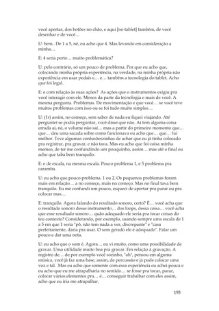 193
você apertar, dos botões no chão, e aqui [no tablet] também, de você
desenhar e de você…
U: bem.. De 1 a 5, né, eu acho que 4. Mas levando em consideração a
minha…
E: 4 seria perto… muito problemática?
U: pelo contrário, só um pouco de problema. Por que eu acho que,
colocando minha própria experiência, na verdade, na minha própria não
experiência em usar pedais e… e… também a tecnologia do tablet. Acho
que foi legal.
E: e com relação às suas ações? As ações que o instrumentos exigiu pra
você interagir com ele. Menos da parte da tecnologia e mais de você. A
mesma pergunta. Problemas. De movimentação e que você… se você teve
muitos problemas com isso ou se foi tudo muito simples…
U: (1s) assim, no começo, sem saber de nada eu fiquei viajando. Até
perguntei se podia perguntar, você disse que não. Aí tem alguma coisa
errada aí, né, o volume não saí… mas a partir do primeiro momento que…
que… deu uma sacada sobre como funcionava eu acho que… que… fui
melhor. Teve algumas confusõeszinhas de achar que eu já tinha colocado
pra registrar, pra gravar, e não tava. Mas eu acho que foi coisa minha
memso, de ter me confundindo um pouquinho, assim… mas até o final eu
acho que taba bem tranquilo.
E: e de escala, na mesma escala. Pouco problema 1, e 5 problema pra
caramba.
U: eu acho que pouco problema. 1 ou 2. Os pequenos problemas foram
mais em relação… a no começo, mais no começo. Mas no final tava bem
tranquilo. Eu me confundi um pouco, esqueci de apertar pra parar ou pra
colocar mas…
E: tranquilo. Agora falando do resultado sonoro, certo? É… você acha que
o resultado sonoro desse instrumento… dos loops, dessa coisa… você acha
que esse resultado sonoro… quão adequado ele seria pra tocar coisas do
teu contexto? Considerando, por exemplo, usando sempre uma escala de 1
a 5 em que 1 seria pô, não tem nada a ver, discrepante e casa
perfeitamente, daria pra usar. O som gerado ele é adequado. Falar um
pouco e dar uma nota.
U: eu acho que o som é. Agora… eu vi muito, como uma possibilidade de
gravar. Uma utilidade muito boa pra gravar. Em relação à gravação. A
registro de… de por exemplo você sozinho, ah, pensou em alguma
música, você já faz uma base, assim, de percussão e já pode colocar uma
voz e tal. Mas eu acho que somente com essa experiência eu achei pouca e
eu acho que eu me atrapalharia no sentido… se fosse pra tocar, parar,
colocar vários elementos pra… é… conseguir trabalhar com eles assim,
acho que eu iria me atrapalhar.
 