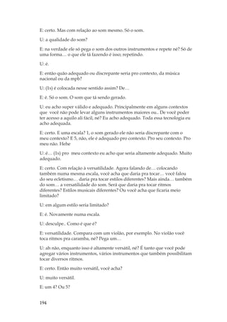 194
E: certo. Mas com relação ao som mesmo. Só o som.
U: a qualidade do som?
E: na verdade ele só pega o som dos outros instrumentos e repete né? Só de
uma forma… o que ele tá fazendo é isso; repetindo.
U: é.
E: então quão adequado ou discrepante seria pro contexto, da música
nacional ou da mpb?
U: (1s) é colocada nesse sentido assim? De…
E: é. Só o som. O som que tá sendo gerado.
U: eu acho super válido e adequado. Principalmente em alguns contextos
que você não pode levar alguns instrumentos maiores ou.. De você poder
ter acesso a aquilo ali fácil, né? Eu acho adequado. Toda essa tecnologia eu
acho adequada.
E: certo. E uma escala? 1, o som gerado ele não seria discrepante com o
meu contexto? E 5, não, ele é adequado pro contexto. Pro seu contexto. Pro
meu não. Hehe
U: é… (1s) pro meu contexto eu acho que seria altamente adequado. Muito
adequado.
E: certo. Com relação à versatilidade. Agora falando de… colocando
também numa mesma escala, você acha que daria pra tocar… você falou
do seu ecletismo… daria pra tocar estilos diferentes? Mais ainda… também
do som… a versatilidade do som. Será que daria pra tocar ritmos
diferentes? Estilos musicais diferentes? Ou você acha que ficaria meio
limitado?
U: em algum estilo seria limitado?
E: é. Novamente numa escala.
U: desculpe.. Como é que é?
E: versatilidade. Compara com um violão, por exemplo. No violão você
toca ritmos pra caramba, né? Pega um…
U: ah não, enquanto isso é altamente versátil, né? É tanto que você pode
agregar vários instrumentos, vários instrumentos que também possibilitam
tocar diversos ritmos.
E: certo. Então muito versátil, você acha?
U: muito versátil.
E: um 4? Ou 5?
 