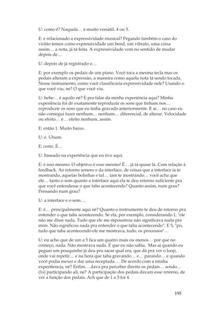 195
U: como é? Naquela… é muito versátil. 4 ou 5.
E: e relacionado a expressividade musical? Pegando também o caso do
violão temos como expressividade um bend, um vibrato, uma coisa
assim… a nota, já tá feita. A expressividade vem no sentido de mudar
depois de…
U: depois de já registrado o…
E: por exemplo os pedais de um piano. Você toca a mesma tecla mas os
pedais alteram a expressão, a maneira como aquela nota tá sendo tocada.
Nesse instrumento, como você classificaria expressividade nele? Usando o
que você viu, né? O que você viu.
U: hehe… é aquilo né? É pra falar da minha experiência aqui? Minha
experiência foi de exatamente reproduzir os sons que tinham nos…
reproduzir os sons que eu tinha gravado anteriormente. E aí… no caso eu
não consegui fazer nenhum… nenhum… diferencial, de alterar. Velocidade
ou efeito… é… efeito nenhum, assim.
E: então 1. Muito baixo.
U: é. Uhum.
E: certo. É…
U: baseado na experiência que eu tive aqui.
E: é isso mesmo. O objetivo é esse mesmo! É… já tá quase lá. Com relação à
feedback. Ao retorno sonoro e da interface, de coisas que a interface ia te
mostrando, aquelas bolinhas e tal… iam te mostrando… você acha que
ele… tanto o som quanto a interface aqui ela te deu retorno suficiente pra
que você entendesse o que taba acontecendo? Quanto assim, num grau?
Pensando num grau?
U: a interface e o som….
E: é… principalmente aqui né? Quanto o instrumento te deu de retorno pra
entender o que taba acontecendo. Se ela, por exemplo, considerando 1, ele
não me disse nada. Tudo que ele me mpoustrou não significava nada pra
mim. Não significou nada pra entender o que taba acontecendo. E 5, po,
tudo que taba acontecendo ele me mostrava, tudo, os processos…
U: eu acho que de um a 5 fica um quatro mais ou menos… por que no
começo, nada. Não mostrava nada. É que eu não sabia. Mas aí quando eu
peguei um pouquinho já deu pra sacar qual era, que dá pra ver o loop,
onde vai repetir… e na hora que taba gravando… e… parando… e quando
você podia mexer e dar uma receptada…. De acordo com a minha
experi6encia, né? Enfim… dava pra perceber direito os pedais… sendo…
(1s) participando ali, né? A participação dos pedais davam esse retorno, de
ver a função dos pedais. Ach que de 1 a 5 foi 4.
 