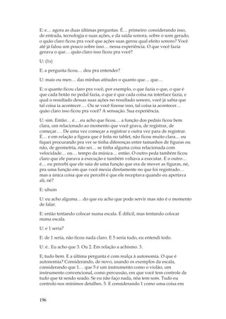 196
E: e… agora as duas últimas perguntas. É… primeiro: considerando isso,
de entrada, tecnologia e suas ações, e da saída sonora, sobre o som gerado,
o quão claro ficou pra você que ações suas gerou qual efeito sonoro? Você
até já falou um pouco sobre isso… nessa experiência. O que você fazia
gerava o que… quão claro isso ficou pra você?
U: (1s)
E: a pergunta ficou… deu pra entender?
U: mais ou men… das minhas atitudes o quanto que… que…
E: o quanto ficou claro pra você, por exemplo, o que fazia o que, o que é
que cada botão no pedal fazia, o que é que cada coisa na interface fazia, e
qual o resultado dessas suas ações no resultado sonoro, você já sabia que
tal coisa ia acontecer…. Ou se você fizesse isso, tal coisa ia acontecer…
quão claro isso ficou pra você? A sensação. Sua experiência.
U: sim. Então… é… eu acho que ficou… a função dos pedais ficou bem
clara, um relacionado ao momento que você grava, de registrar, de
começar…. De uma vez começar a registrar e outra vez para de registrar.
É… e em relação a figura que é feita no tablet, não ficou muito clara… eu
fiquei procurando pra ver se tinha diferenças entre tamanhos de figuras ou
não, de geometria, não sei… se tinha alguma coisa relacionada com
velocidade… ou… tempo da música… então. O outro peda também ficou
claro que ele parava a execução e também voltava a executar. E o outro…
é… eu percebi que ele saia de uma função que era de mover as figuras, né,
pra uma função em que você mexia diretamente no que foi registrado…
mas a única coisa que eu percebi é que ele receptava quando eu apertava
ali, né?
E: uhum
U: eu acho alguma… do que eu acho que pode servir mas não é o momento
de falar.
E: então tentando colocar numa escala. É difícil, mas tentando colocar
numa escala.
U: e 1 seria?
E: de 1 seria, não ficou nada claro. E 5 seria tudo, eu entendi todo.
U: é.. Eu acho que 3. Ou 2. Em relação a achismo. 3.
E; tudo bem. E a última pergunta é com realça à autonomia. O que é
autonomia? Considerando, de novo, usando os exemplos da escala,
considerando que 1… que 5 é um instrumento como o violão, um
instrumento convencional, como percussão, em que você tem controle de
tudo que tá sendo soado. Se eu não faço nada, nõa tem som. Tudo eu
controlo nos mínimos detalhes. 5. E considerando 1 como uma coisa em
 
